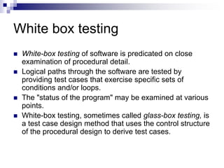 White box testing
 White-box testing of software is predicated on close
examination of procedural detail.
 Logical paths through the software are tested by
providing test cases that exercise specific sets of
conditions and/or loops.
 The "status of the program" may be examined at various
points.
 White-box testing, sometimes called glass-box testing, is
a test case design method that uses the control structure
of the procedural design to derive test cases.
 