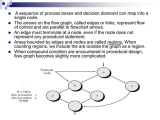 A sequence of process boxes and decision diamond can map into a
single node.
 The arrows on the flow graph, called edges or links, represent flow
of control and are parallel to flowchart arrows.
 An edge must terminate at a node, even if the node does not
represent any procedural statement.
 Areas bounded by edges and nodes are called regions. When
counting regions, we include the are outside the graph as a region.
 When compound condition are encountered in procedural design,
flow graph becomes slightly more complicated.
 