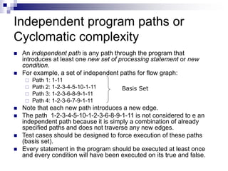 Independent program paths or
Cyclomatic complexity
 An independent path is any path through the program that
introduces at least one new set of processing statement or new
condition.
 For example, a set of independent paths for flow graph:
 Path 1: 1-11
 Path 2: 1-2-3-4-5-10-1-11
 Path 3: 1-2-3-6-8-9-1-11
 Path 4: 1-2-3-6-7-9-1-11
 Note that each new path introduces a new edge.
 The path 1-2-3-4-5-10-1-2-3-6-8-9-1-11 is not considered to e an
independent path because it is simply a combination of already
specified paths and does not traverse any new edges.
 Test cases should be designed to force execution of these paths
(basis set).
 Every statement in the program should be executed at least once
and every condition will have been executed on its true and false.
Basis Set
 
