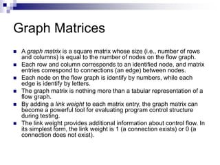 Graph Matrices
 A graph matrix is a square matrix whose size (i.e., number of rows
and columns) is equal to the number of nodes on the flow graph.
 Each row and column corresponds to an identified node, and matrix
entries correspond to connections (an edge) between nodes.
 Each node on the flow graph is identify by numbers, while each
edge is identify by letters.
 The graph matrix is nothing more than a tabular representation of a
flow graph.
 By adding a link weight to each matrix entry, the graph matrix can
become a powerful tool for evaluating program control structure
during testing.
 The link weight provides additional information about control flow. In
its simplest form, the link weight is 1 (a connection exists) or 0 (a
connection does not exist).
 