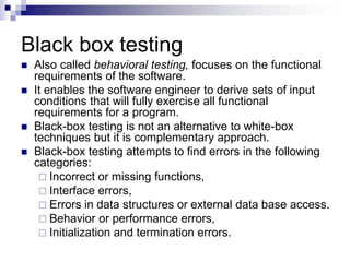 Black box testing
 Also called behavioral testing, focuses on the functional
requirements of the software.
 It enables the software engineer to derive sets of input
conditions that will fully exercise all functional
requirements for a program.
 Black-box testing is not an alternative to white-box
techniques but it is complementary approach.
 Black-box testing attempts to find errors in the following
categories:
 Incorrect or missing functions,
 Interface errors,
 Errors in data structures or external data base access.
 Behavior or performance errors,
 Initialization and termination errors.
 