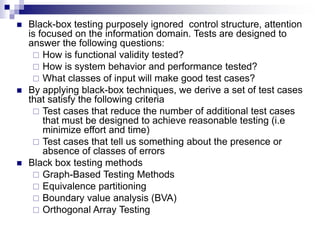  Black-box testing purposely ignored control structure, attention
is focused on the information domain. Tests are designed to
answer the following questions:
 How is functional validity tested?
 How is system behavior and performance tested?
 What classes of input will make good test cases?
 By applying black-box techniques, we derive a set of test cases
that satisfy the following criteria
 Test cases that reduce the number of additional test cases
that must be designed to achieve reasonable testing (i.e
minimize effort and time)
 Test cases that tell us something about the presence or
absence of classes of errors
 Black box testing methods
 Graph-Based Testing Methods
 Equivalence partitioning
 Boundary value analysis (BVA)
 Orthogonal Array Testing
 