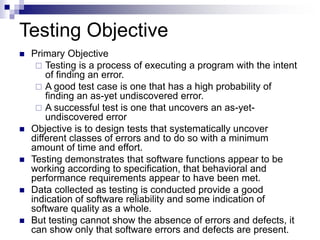 Testing Objective
 Primary Objective
 Testing is a process of executing a program with the intent
of finding an error.
 A good test case is one that has a high probability of
finding an as-yet undiscovered error.
 A successful test is one that uncovers an as-yet-
undiscovered error
 Objective is to design tests that systematically uncover
different classes of errors and to do so with a minimum
amount of time and effort.
 Testing demonstrates that software functions appear to be
working according to specification, that behavioral and
performance requirements appear to have been met.
 Data collected as testing is conducted provide a good
indication of software reliability and some indication of
software quality as a whole.
 But testing cannot show the absence of errors and defects, it
can show only that software errors and defects are present.
 