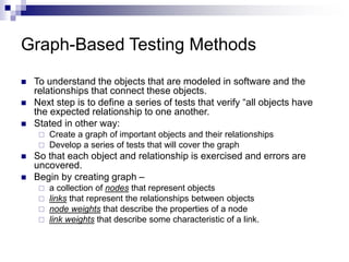 Graph-Based Testing Methods
 To understand the objects that are modeled in software and the
relationships that connect these objects.
 Next step is to define a series of tests that verify “all objects have
the expected relationship to one another.
 Stated in other way:
 Create a graph of important objects and their relationships
 Develop a series of tests that will cover the graph
 So that each object and relationship is exercised and errors are
uncovered.
 Begin by creating graph –
 a collection of nodes that represent objects
 links that represent the relationships between objects
 node weights that describe the properties of a node
 link weights that describe some characteristic of a link.
 