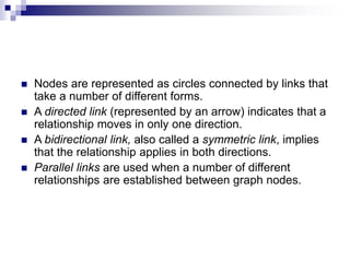  Nodes are represented as circles connected by links that
take a number of different forms.
 A directed link (represented by an arrow) indicates that a
relationship moves in only one direction.
 A bidirectional link, also called a symmetric link, implies
that the relationship applies in both directions.
 Parallel links are used when a number of different
relationships are established between graph nodes.
 