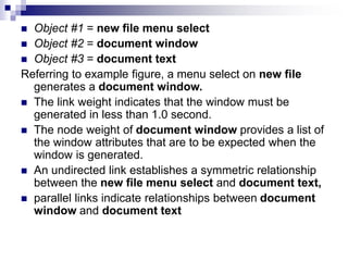  Object #1 = new file menu select
 Object #2 = document window
 Object #3 = document text
Referring to example figure, a menu select on new file
generates a document window.
 The link weight indicates that the window must be
generated in less than 1.0 second.
 The node weight of document window provides a list of
the window attributes that are to be expected when the
window is generated.
 An undirected link establishes a symmetric relationship
between the new file menu select and document text,
 parallel links indicate relationships between document
window and document text
 