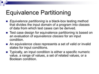 Equivalence Partitioning
 Equivalence partitioning is a black-box testing method
that divides the input domain of a program into classes
of data from which test cases can be derived.
 Test case design for equivalence partitioning is based on
an evaluation of equivalence classes for an input
condition.
 An equivalence class represents a set of valid or invalid
states for input conditions.
 Typically, an input condition is either a specific numeric
value, a range of values, a set of related values, or a
Boolean condition.
 