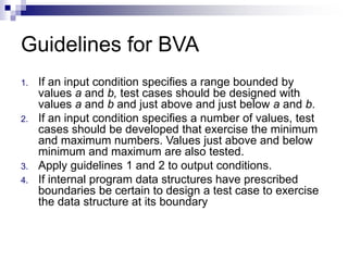 Guidelines for BVA
1. If an input condition specifies a range bounded by
values a and b, test cases should be designed with
values a and b and just above and just below a and b.
2. If an input condition specifies a number of values, test
cases should be developed that exercise the minimum
and maximum numbers. Values just above and below
minimum and maximum are also tested.
3. Apply guidelines 1 and 2 to output conditions.
4. If internal program data structures have prescribed
boundaries be certain to design a test case to exercise
the data structure at its boundary
 