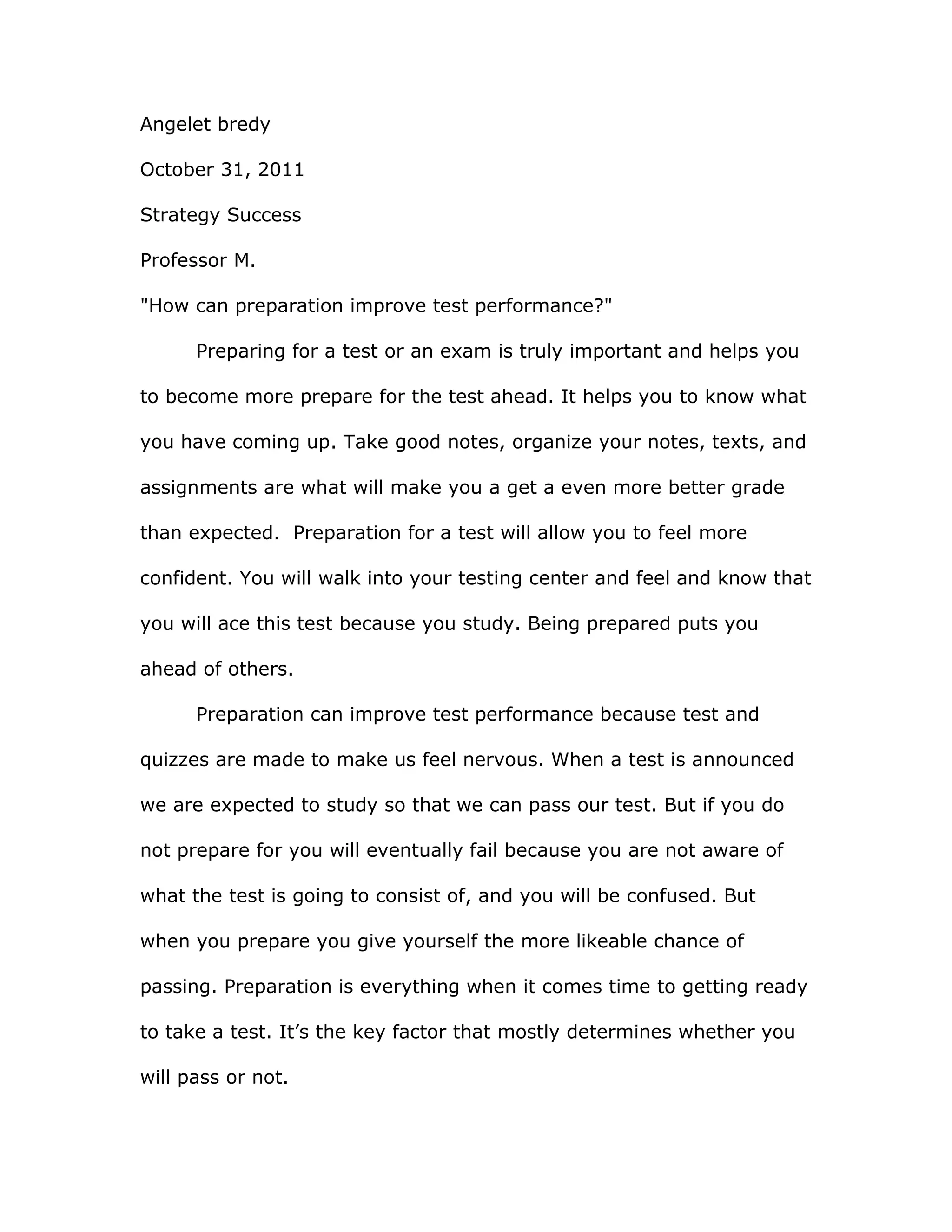 Angelet bredy
October 31, 2011
Strategy Success
Professor M.
"How can preparation improve test performance?"
Preparing for a test or an exam is truly important and helps you
to become more prepare for the test ahead. It helps you to know what
you have coming up. Take good notes, organize your notes, texts, and
assignments are what will make you a get a even more better grade
than expected. Preparation for a test will allow you to feel more
confident. You will walk into your testing center and feel and know that
you will ace this test because you study. Being prepared puts you
ahead of others.
Preparation can improve test performance because test and
quizzes are made to make us feel nervous. When a test is announced
we are expected to study so that we can pass our test. But if you do
not prepare for you will eventually fail because you are not aware of
what the test is going to consist of, and you will be confused. But
when you prepare you give yourself the more likeable chance of
passing. Preparation is everything when it comes time to getting ready
to take a test. It’s the key factor that mostly determines whether you
will pass or not.