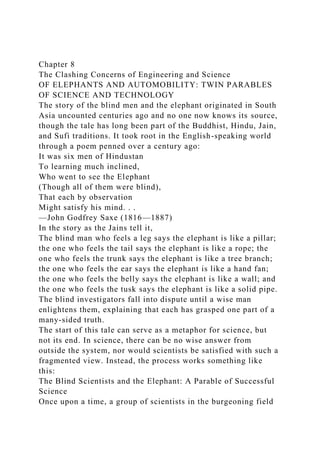 Chapter 8
The Clashing Concerns of Engineering and Science
OF ELEPHANTS AND AUTOMOBILITY: TWIN PARABLES
OF SCIENCE AND TECHNOLOGY
The story of the blind men and the elephant originated in South
Asia uncounted centuries ago and no one now knows its source,
though the tale has long been part of the Buddhist, Hindu, Jain,
and Sufi traditions. It took root in the English-speaking world
through a poem penned over a century ago:
It was six men of Hindustan
To learning much inclined,
Who went to see the Elephant
(Though all of them were blind),
That each by observation
Might satisfy his mind. . .
—John Godfrey Saxe (1816—1887)
In the story as the Jains tell it,
The blind man who feels a leg says the elephant is like a pillar;
the one who feels the tail says the elephant is like a rope; the
one who feels the trunk says the elephant is like a tree branch;
the one who feels the ear says the elephant is like a hand fan;
the one who feels the belly says the elephant is like a wall; and
the one who feels the tusk says the elephant is like a solid pipe.
The blind investigators fall into dispute until a wise man
enlightens them, explaining that each has grasped one part of a
many-sided truth.
The start of this tale can serve as a metaphor for science, but
not its end. In science, there can be no wise answer from
outside the system, nor would scientists be satisfied with such a
fragmented view. Instead, the process works something like
this:
The Blind Scientists and the Elephant: A Parable of Successful
Science
Once upon a time, a group of scientists in the burgeoning field
 