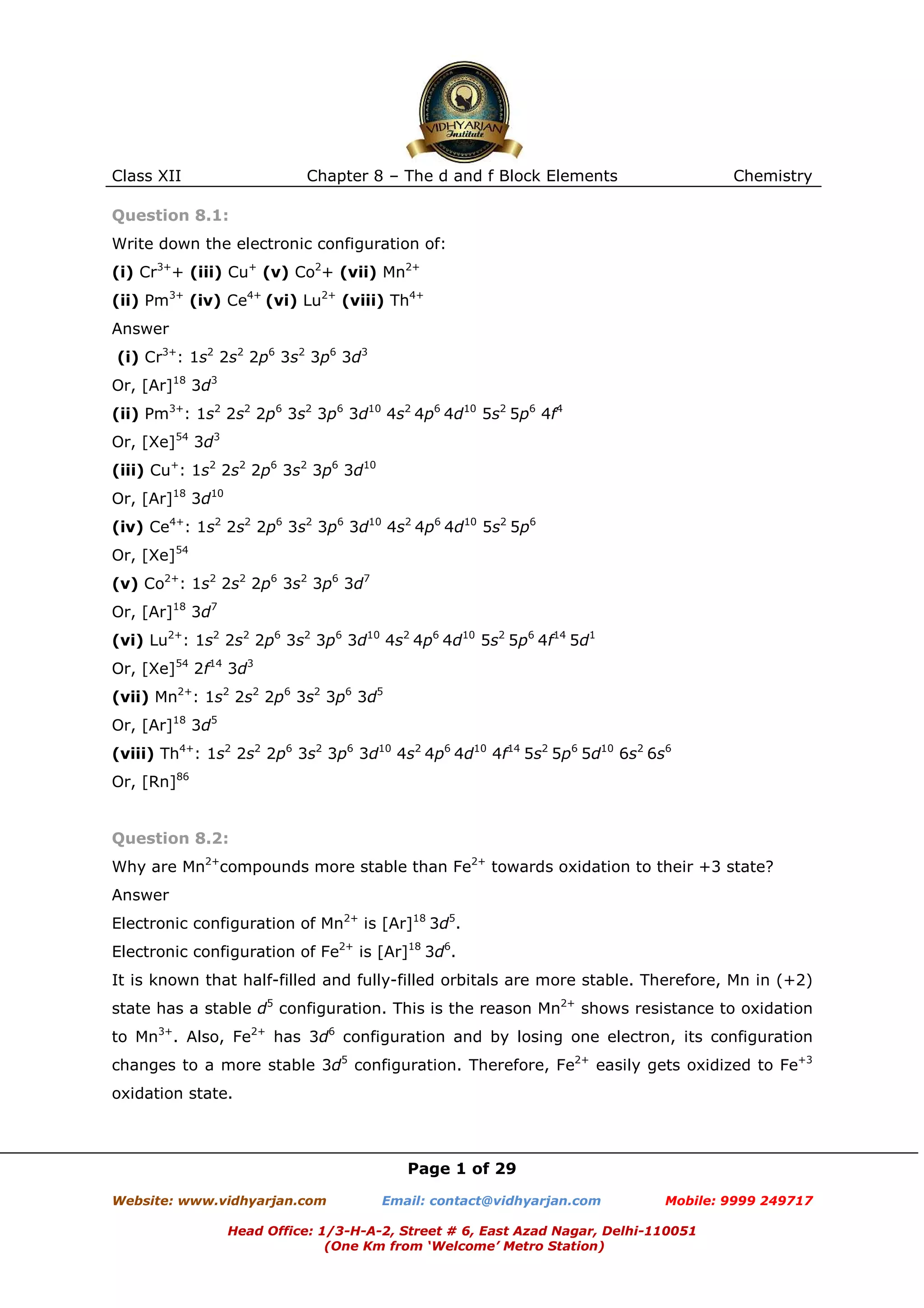 Class XII

Chapter 8 – The d and f Block Elements

Chemistry

Question 8.1:
Write down the electronic configuration of:
(i) Cr3++ (iii) Cu+ (v) Co2+ (vii) Mn2+
(ii) Pm3+ (iv) Ce4+ (vi) Lu2+ (viii) Th4+
Answer
(i) Cr3+: 1s2 2s2 2p6 3s2 3p6 3d3
Or, [Ar]18 3d3
(ii) Pm3+: 1s2 2s2 2p6 3s2 3p6 3d10 4s2 4p6 4d10 5s2 5p6 4f4
Or, [Xe]54 3d3
(iii) Cu+: 1s2 2s2 2p6 3s2 3p6 3d10
Or, [Ar]18 3d10
(iv) Ce4+: 1s2 2s2 2p6 3s2 3p6 3d10 4s2 4p6 4d10 5s2 5p6
Or, [Xe]54
(v) Co2+: 1s2 2s2 2p6 3s2 3p6 3d7
Or, [Ar]18 3d7
(vi) Lu2+: 1s2 2s2 2p6 3s2 3p6 3d10 4s2 4p6 4d10 5s2 5p6 4f14 5d1
Or, [Xe]54 2f14 3d3
(vii) Mn2+: 1s2 2s2 2p6 3s2 3p6 3d5
Or, [Ar]18 3d5
(viii) Th4+: 1s2 2s2 2p6 3s2 3p6 3d10 4s2 4p6 4d10 4f14 5s2 5p6 5d10 6s2 6s6
Or, [Rn]86

Question 8.2:
Why are Mn2+compounds more stable than Fe2+ towards oxidation to their +3 state?
Answer
Electronic configuration of Mn2+ is [Ar]18 3d5.
Electronic configuration of Fe2+ is [Ar]18 3d6.
It is known that half-filled and fully-filled orbitals are more stable. Therefore, Mn in (+2)
state has a stable d5 configuration. This is the reason Mn2+ shows resistance to oxidation
to Mn3+. Also, Fe2+ has 3d6 configuration and by losing one electron, its configuration
changes to a more stable 3d5 configuration. Therefore, Fe2+ easily gets oxidized to Fe+3
oxidation state.

Page 1 of 29
Website: www.vidhyarjan.com

Email: contact@vidhyarjan.com

Mobile: 9999 249717

Head Office: 1/3-H-A-2, Street # 6, East Azad Nagar, Delhi-110051
(One Km from ‘Welcome’ Metro Station)

 