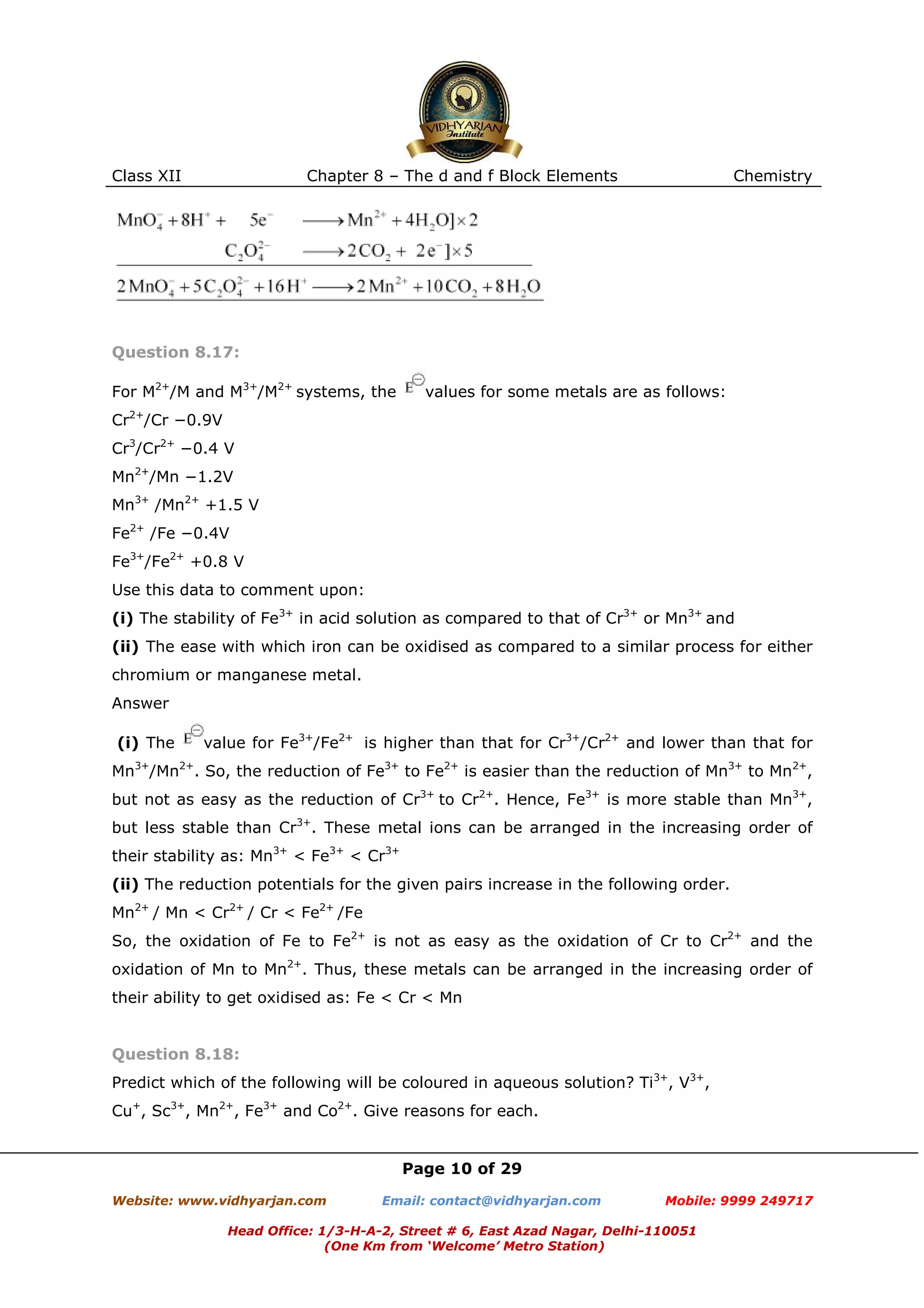 Class XII

Chapter 8 – The d and f Block Elements

Chemistry

Question 8.17:
For M2+/M and M3+/M2+ systems, the

values for some metals are as follows:

Cr2+/Cr −0.9V
Cr3/Cr2+ −0.4 V
Mn2+/Mn −1.2V
Mn3+ /Mn2+ +1.5 V
Fe2+ /Fe −0.4V
Fe3+/Fe2+ +0.8 V
Use this data to comment upon:
(i) The stability of Fe3+ in acid solution as compared to that of Cr3+ or Mn3+ and
(ii) The ease with which iron can be oxidised as compared to a similar process for either
chromium or manganese metal.
Answer
(i) The

value for Fe3+/Fe2+ is higher than that for Cr3+/Cr2+ and lower than that for

Mn3+/Mn2+. So, the reduction of Fe3+ to Fe2+ is easier than the reduction of Mn3+ to Mn2+,
but not as easy as the reduction of Cr3+ to Cr2+. Hence, Fe3+ is more stable than Mn3+,
but less stable than Cr3+. These metal ions can be arranged in the increasing order of
their stability as: Mn3+ < Fe3+ < Cr3+
(ii) The reduction potentials for the given pairs increase in the following order.
Mn2+ / Mn < Cr2+ / Cr < Fe2+ /Fe
So, the oxidation of Fe to Fe2+ is not as easy as the oxidation of Cr to Cr2+ and the
oxidation of Mn to Mn2+. Thus, these metals can be arranged in the increasing order of
their ability to get oxidised as: Fe < Cr < Mn

Question 8.18:
Predict which of the following will be coloured in aqueous solution? Ti3+, V3+,
Cu+, Sc3+, Mn2+, Fe3+ and Co2+. Give reasons for each.

Page 10 of 29
Website: www.vidhyarjan.com

Email: contact@vidhyarjan.com

Mobile: 9999 249717

Head Office: 1/3-H-A-2, Street # 6, East Azad Nagar, Delhi-110051
(One Km from ‘Welcome’ Metro Station)

 