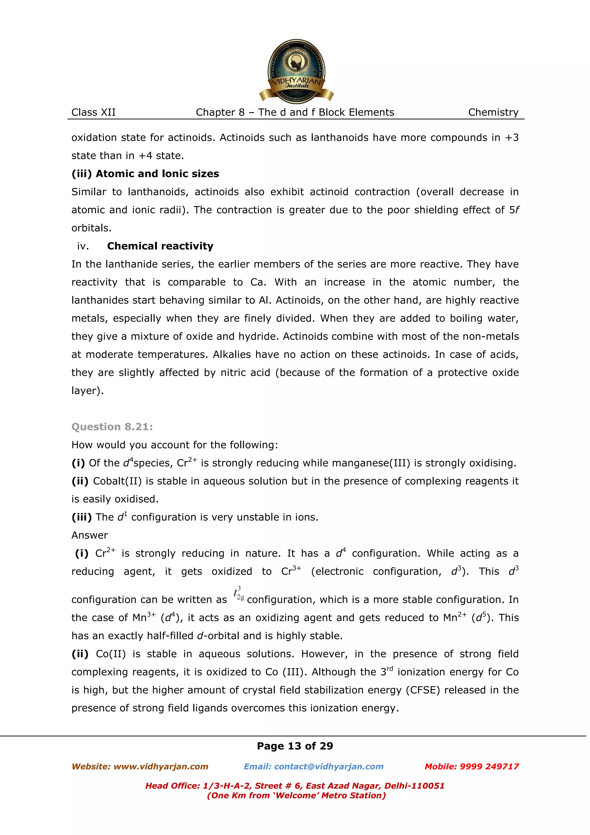 Class XII

Chapter 8 – The d and f Block Elements

Chemistry

oxidation state for actinoids. Actinoids such as lanthanoids have more compounds in +3
state than in +4 state.
(iii) Atomic and lonic sizes
Similar to lanthanoids, actinoids also exhibit actinoid contraction (overall decrease in
atomic and ionic radii). The contraction is greater due to the poor shielding effect of 5f
orbitals.
iv.

Chemical reactivity

In the lanthanide series, the earlier members of the series are more reactive. They have
reactivity that is comparable to Ca. With an increase in the atomic number, the
lanthanides start behaving similar to Al. Actinoids, on the other hand, are highly reactive
metals, especially when they are finely divided. When they are added to boiling water,
they give a mixture of oxide and hydride. Actinoids combine with most of the non-metals
at moderate temperatures. Alkalies have no action on these actinoids. In case of acids,
they are slightly affected by nitric acid (because of the formation of a protective oxide
layer).

Question 8.21:
How would you account for the following:
(i) Of the d4species, Cr2+ is strongly reducing while manganese(III) is strongly oxidising.
(ii) Cobalt(II) is stable in aqueous solution but in the presence of complexing reagents it
is easily oxidised.
(iii) The d1 configuration is very unstable in ions.
Answer
(i) Cr2+ is strongly reducing in nature. It has a d4 configuration. While acting as a
reducing agent, it gets oxidized to Cr3+ (electronic configuration, d3). This d3
configuration can be written as
the case of Mn

3+

configuration, which is a more stable configuration. In

4

(d ), it acts as an oxidizing agent and gets reduced to Mn2+ (d5). This

has an exactly half-filled d-orbital and is highly stable.
(ii) Co(II) is stable in aqueous solutions. However, in the presence of strong field
complexing reagents, it is oxidized to Co (III). Although the 3rd ionization energy for Co
is high, but the higher amount of crystal field stabilization energy (CFSE) released in the
presence of strong field ligands overcomes this ionization energy.

Page 13 of 29
Website: www.vidhyarjan.com

Email: contact@vidhyarjan.com

Mobile: 9999 249717

Head Office: 1/3-H-A-2, Street # 6, East Azad Nagar, Delhi-110051
(One Km from ‘Welcome’ Metro Station)

 