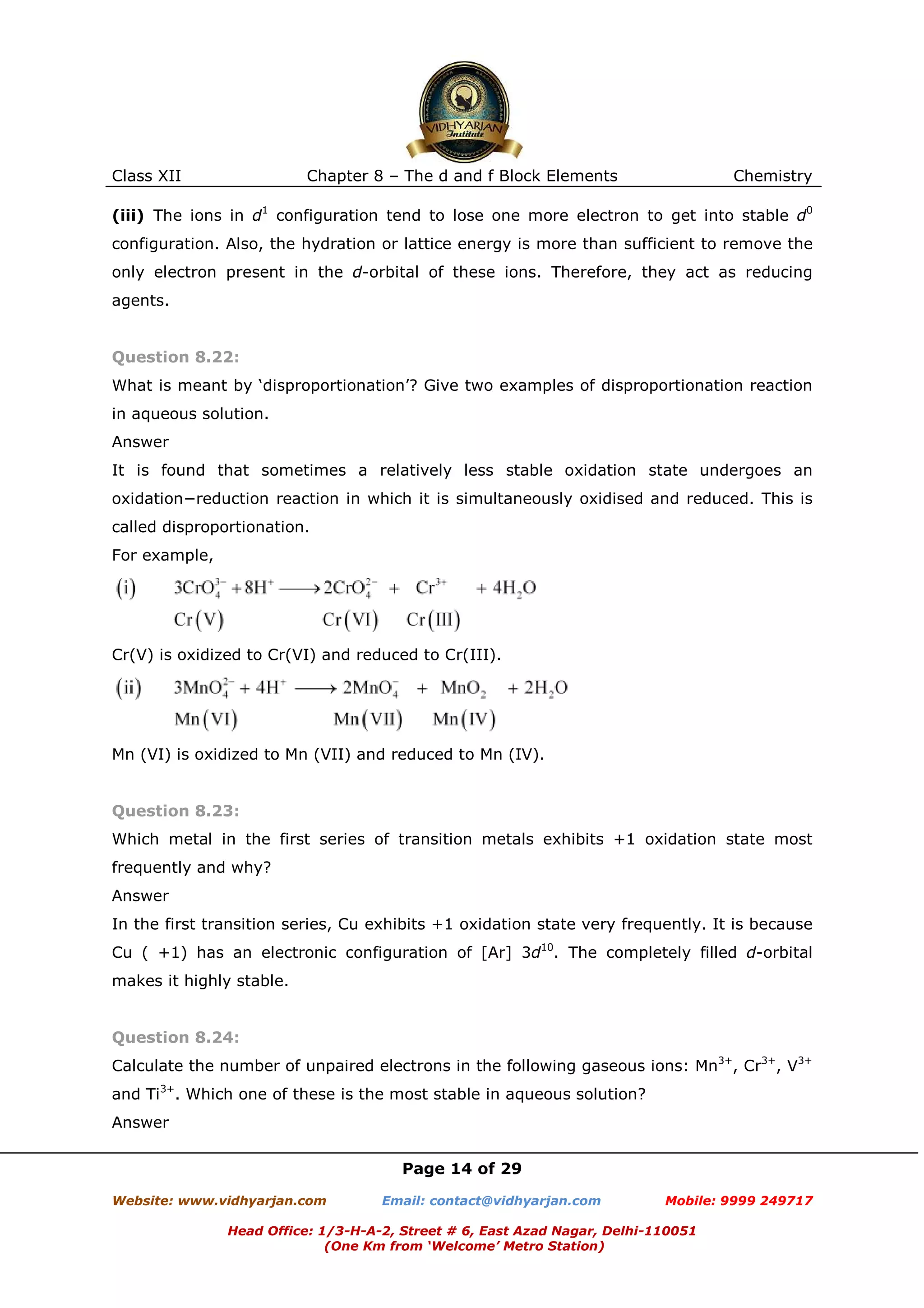 Class XII

Chapter 8 – The d and f Block Elements

Chemistry

(iii) The ions in d1 configuration tend to lose one more electron to get into stable d0
configuration. Also, the hydration or lattice energy is more than sufficient to remove the
only electron present in the d-orbital of these ions. Therefore, they act as reducing
agents.

Question 8.22:
What is meant by ‘disproportionation’? Give two examples of disproportionation reaction
in aqueous solution.
Answer
It is found that sometimes a relatively less stable oxidation state undergoes an
oxidation−reduction reaction in which it is simultaneously oxidised and reduced. This is
called disproportionation.
For example,

Cr(V) is oxidized to Cr(VI) and reduced to Cr(III).

Mn (VI) is oxidized to Mn (VII) and reduced to Mn (IV).

Question 8.23:
Which metal in the first series of transition metals exhibits +1 oxidation state most
frequently and why?
Answer
In the first transition series, Cu exhibits +1 oxidation state very frequently. It is because
Cu ( +1) has an electronic configuration of [Ar] 3d10. The completely filled d-orbital
makes it highly stable.

Question 8.24:
Calculate the number of unpaired electrons in the following gaseous ions: Mn3+, Cr3+, V3+
and Ti3+. Which one of these is the most stable in aqueous solution?
Answer
Page 14 of 29
Website: www.vidhyarjan.com

Email: contact@vidhyarjan.com

Mobile: 9999 249717

Head Office: 1/3-H-A-2, Street # 6, East Azad Nagar, Delhi-110051
(One Km from ‘Welcome’ Metro Station)

 