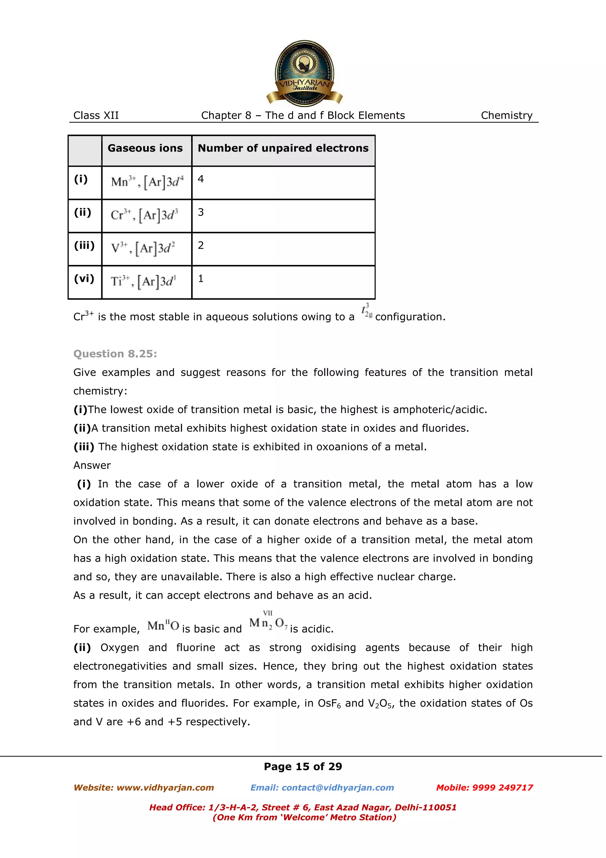 Class XII

Chapter 8 – The d and f Block Elements

Gaseous ions

Chemistry

Number of unpaired electrons

(i)

4

(ii)

3

(iii)

2

(vi)

1

Cr3+ is the most stable in aqueous solutions owing to a

configuration.

Question 8.25:
Give examples and suggest reasons for the following features of the transition metal
chemistry:
(i)The lowest oxide of transition metal is basic, the highest is amphoteric/acidic.
(ii)A transition metal exhibits highest oxidation state in oxides and fluorides.
(iii) The highest oxidation state is exhibited in oxoanions of a metal.
Answer
(i) In the case of a lower oxide of a transition metal, the metal atom has a low
oxidation state. This means that some of the valence electrons of the metal atom are not
involved in bonding. As a result, it can donate electrons and behave as a base.
On the other hand, in the case of a higher oxide of a transition metal, the metal atom
has a high oxidation state. This means that the valence electrons are involved in bonding
and so, they are unavailable. There is also a high effective nuclear charge.
As a result, it can accept electrons and behave as an acid.
For example,

is basic and

is acidic.

(ii) Oxygen and fluorine act as strong oxidising agents because of their high
electronegativities and small sizes. Hence, they bring out the highest oxidation states
from the transition metals. In other words, a transition metal exhibits higher oxidation
states in oxides and fluorides. For example, in OsF6 and V2O5, the oxidation states of Os
and V are +6 and +5 respectively.

Page 15 of 29
Website: www.vidhyarjan.com

Email: contact@vidhyarjan.com

Mobile: 9999 249717

Head Office: 1/3-H-A-2, Street # 6, East Azad Nagar, Delhi-110051
(One Km from ‘Welcome’ Metro Station)

 