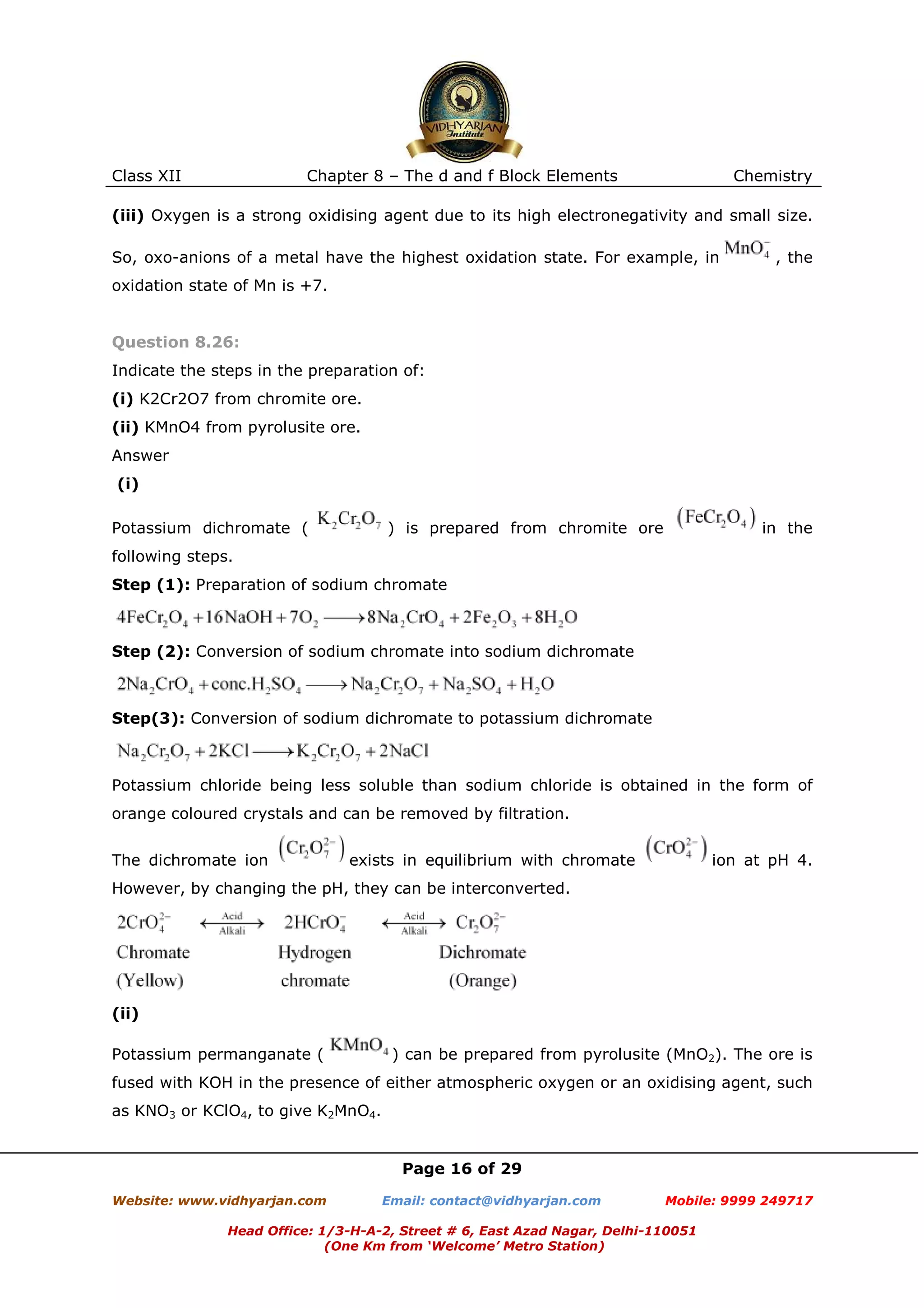 Class XII

Chapter 8 – The d and f Block Elements

Chemistry

(iii) Oxygen is a strong oxidising agent due to its high electronegativity and small size.
So, oxo-anions of a metal have the highest oxidation state. For example, in

, the

oxidation state of Mn is +7.

Question 8.26:
Indicate the steps in the preparation of:
(i) K2Cr2O7 from chromite ore.
(ii) KMnO4 from pyrolusite ore.
Answer
(i)
Potassium dichromate (

) is prepared from chromite ore

in the

following steps.
Step (1): Preparation of sodium chromate

Step (2): Conversion of sodium chromate into sodium dichromate

Step(3): Conversion of sodium dichromate to potassium dichromate

Potassium chloride being less soluble than sodium chloride is obtained in the form of
orange coloured crystals and can be removed by filtration.
The dichromate ion

exists in equilibrium with chromate

ion at pH 4.

However, by changing the pH, they can be interconverted.

(ii)
Potassium permanganate (

) can be prepared from pyrolusite (MnO2). The ore is

fused with KOH in the presence of either atmospheric oxygen or an oxidising agent, such
as KNO3 or KClO4, to give K2MnO4.

Page 16 of 29
Website: www.vidhyarjan.com

Email: contact@vidhyarjan.com

Mobile: 9999 249717

Head Office: 1/3-H-A-2, Street # 6, East Azad Nagar, Delhi-110051
(One Km from ‘Welcome’ Metro Station)

 