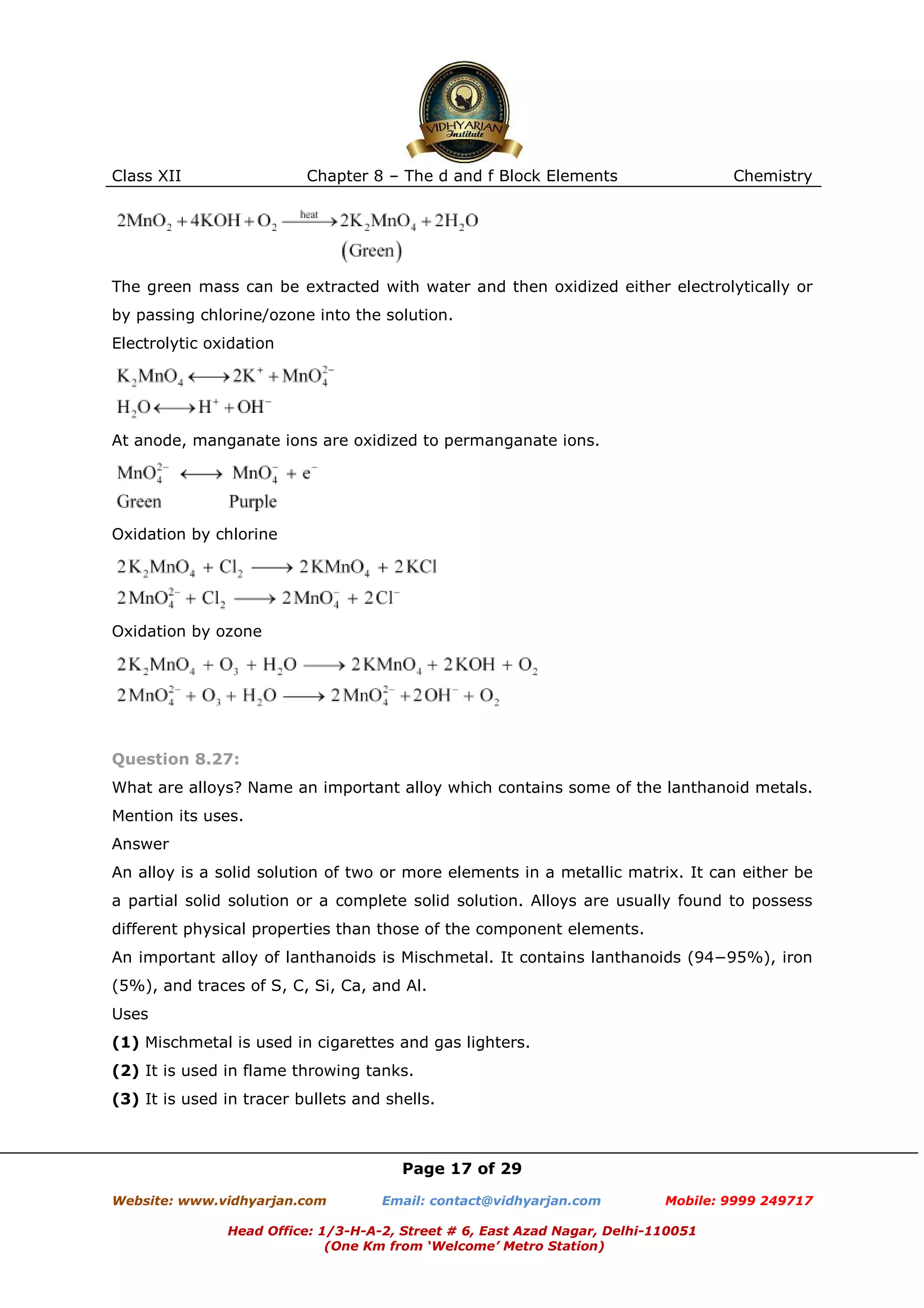 Class XII

Chapter 8 – The d and f Block Elements

Chemistry

The green mass can be extracted with water and then oxidized either electrolytically or
by passing chlorine/ozone into the solution.
Electrolytic oxidation

At anode, manganate ions are oxidized to permanganate ions.

Oxidation by chlorine

Oxidation by ozone

Question 8.27:
What are alloys? Name an important alloy which contains some of the lanthanoid metals.
Mention its uses.
Answer
An alloy is a solid solution of two or more elements in a metallic matrix. It can either be
a partial solid solution or a complete solid solution. Alloys are usually found to possess
different physical properties than those of the component elements.
An important alloy of lanthanoids is Mischmetal. It contains lanthanoids (94−95%), iron
(5%), and traces of S, C, Si, Ca, and Al.
Uses
(1) Mischmetal is used in cigarettes and gas lighters.
(2) It is used in flame throwing tanks.
(3) It is used in tracer bullets and shells.

Page 17 of 29
Website: www.vidhyarjan.com

Email: contact@vidhyarjan.com

Mobile: 9999 249717

Head Office: 1/3-H-A-2, Street # 6, East Azad Nagar, Delhi-110051
(One Km from ‘Welcome’ Metro Station)

 