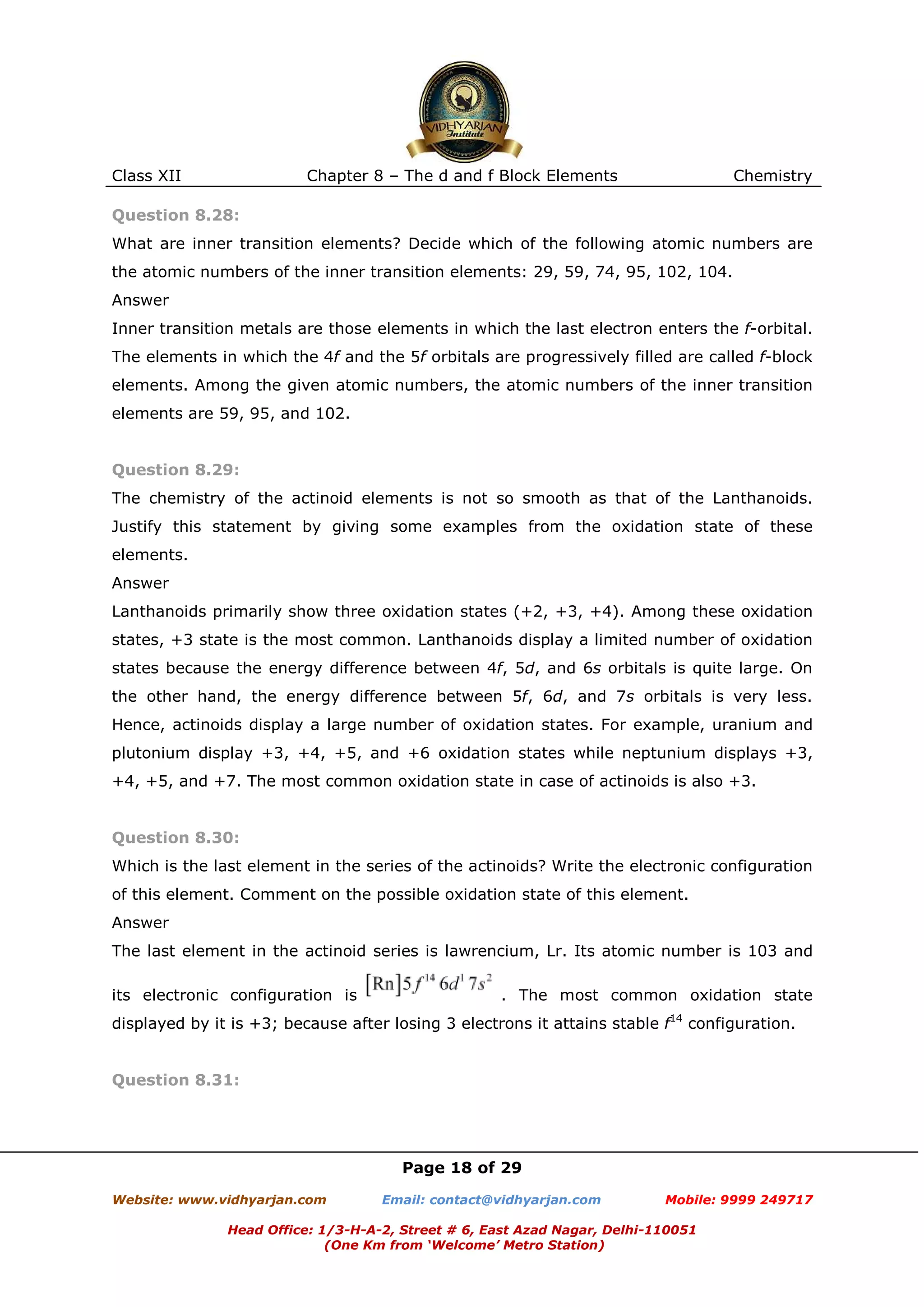 Class XII

Chapter 8 – The d and f Block Elements

Chemistry

Question 8.28:
What are inner transition elements? Decide which of the following atomic numbers are
the atomic numbers of the inner transition elements: 29, 59, 74, 95, 102, 104.
Answer
Inner transition metals are those elements in which the last electron enters the f-orbital.
The elements in which the 4f and the 5f orbitals are progressively filled are called f-block
elements. Among the given atomic numbers, the atomic numbers of the inner transition
elements are 59, 95, and 102.

Question 8.29:
The chemistry of the actinoid elements is not so smooth as that of the Lanthanoids.
Justify this statement by giving some examples from the oxidation state of these
elements.
Answer
Lanthanoids primarily show three oxidation states (+2, +3, +4). Among these oxidation
states, +3 state is the most common. Lanthanoids display a limited number of oxidation
states because the energy difference between 4f, 5d, and 6s orbitals is quite large. On
the other hand, the energy difference between 5f, 6d, and 7s orbitals is very less.
Hence, actinoids display a large number of oxidation states. For example, uranium and
plutonium display +3, +4, +5, and +6 oxidation states while neptunium displays +3,
+4, +5, and +7. The most common oxidation state in case of actinoids is also +3.

Question 8.30:
Which is the last element in the series of the actinoids? Write the electronic configuration
of this element. Comment on the possible oxidation state of this element.
Answer
The last element in the actinoid series is lawrencium, Lr. Its atomic number is 103 and
its electronic configuration is

. The most common oxidation state

displayed by it is +3; because after losing 3 electrons it attains stable f14 configuration.

Question 8.31:

Page 18 of 29
Website: www.vidhyarjan.com

Email: contact@vidhyarjan.com

Mobile: 9999 249717

Head Office: 1/3-H-A-2, Street # 6, East Azad Nagar, Delhi-110051
(One Km from ‘Welcome’ Metro Station)

 