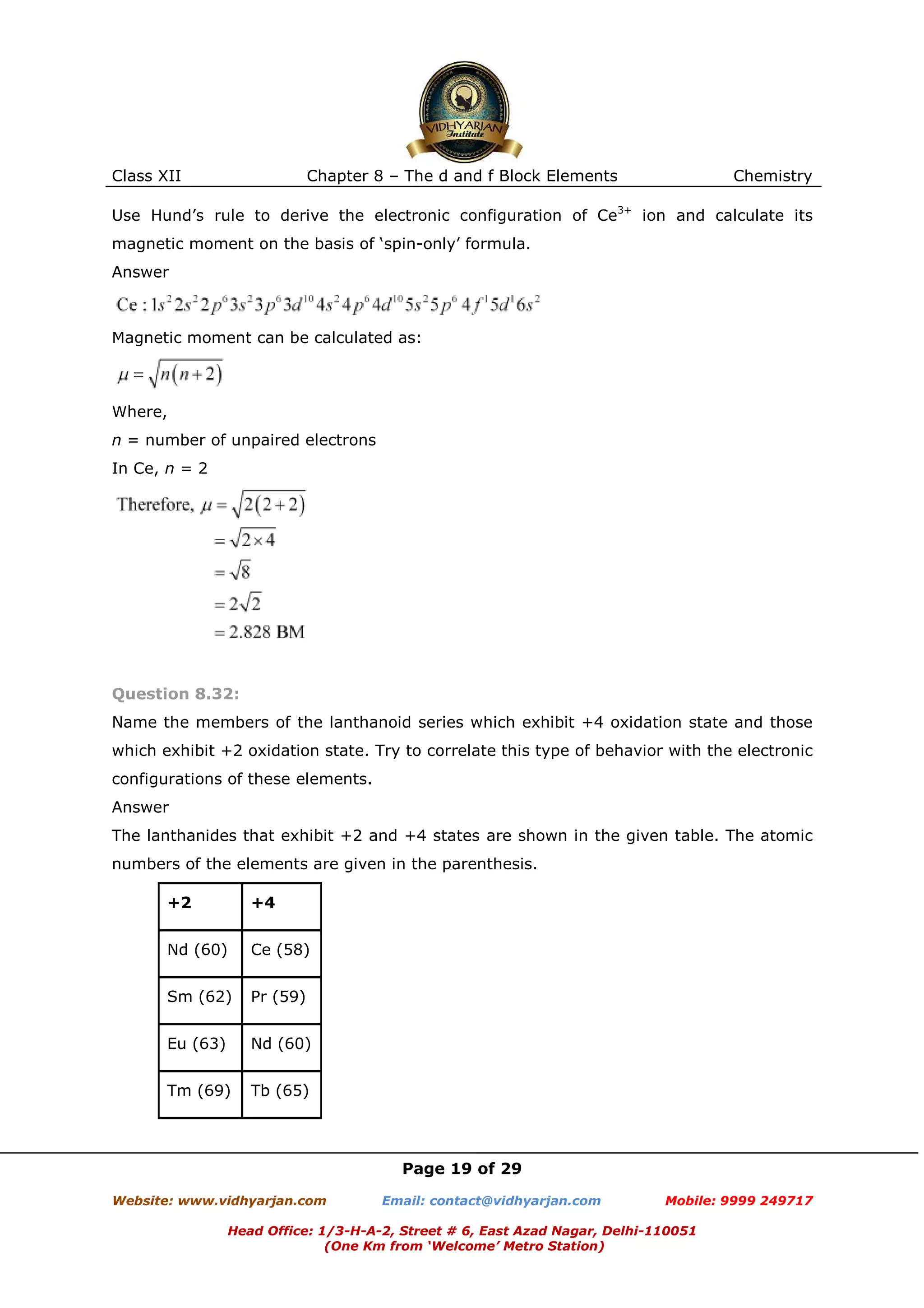 Class XII

Chapter 8 – The d and f Block Elements

Chemistry

Use Hund’s rule to derive the electronic configuration of Ce3+ ion and calculate its
magnetic moment on the basis of ‘spin-only’ formula.
Answer

Magnetic moment can be calculated as:

Where,
n = number of unpaired electrons
In Ce, n = 2

Question 8.32:
Name the members of the lanthanoid series which exhibit +4 oxidation state and those
which exhibit +2 oxidation state. Try to correlate this type of behavior with the electronic
configurations of these elements.
Answer
The lanthanides that exhibit +2 and +4 states are shown in the given table. The atomic
numbers of the elements are given in the parenthesis.
+2

+4

Nd (60)

Ce (58)

Sm (62)

Pr (59)

Eu (63)

Nd (60)

Tm (69)

Tb (65)

Page 19 of 29
Website: www.vidhyarjan.com

Email: contact@vidhyarjan.com

Mobile: 9999 249717

Head Office: 1/3-H-A-2, Street # 6, East Azad Nagar, Delhi-110051
(One Km from ‘Welcome’ Metro Station)

 