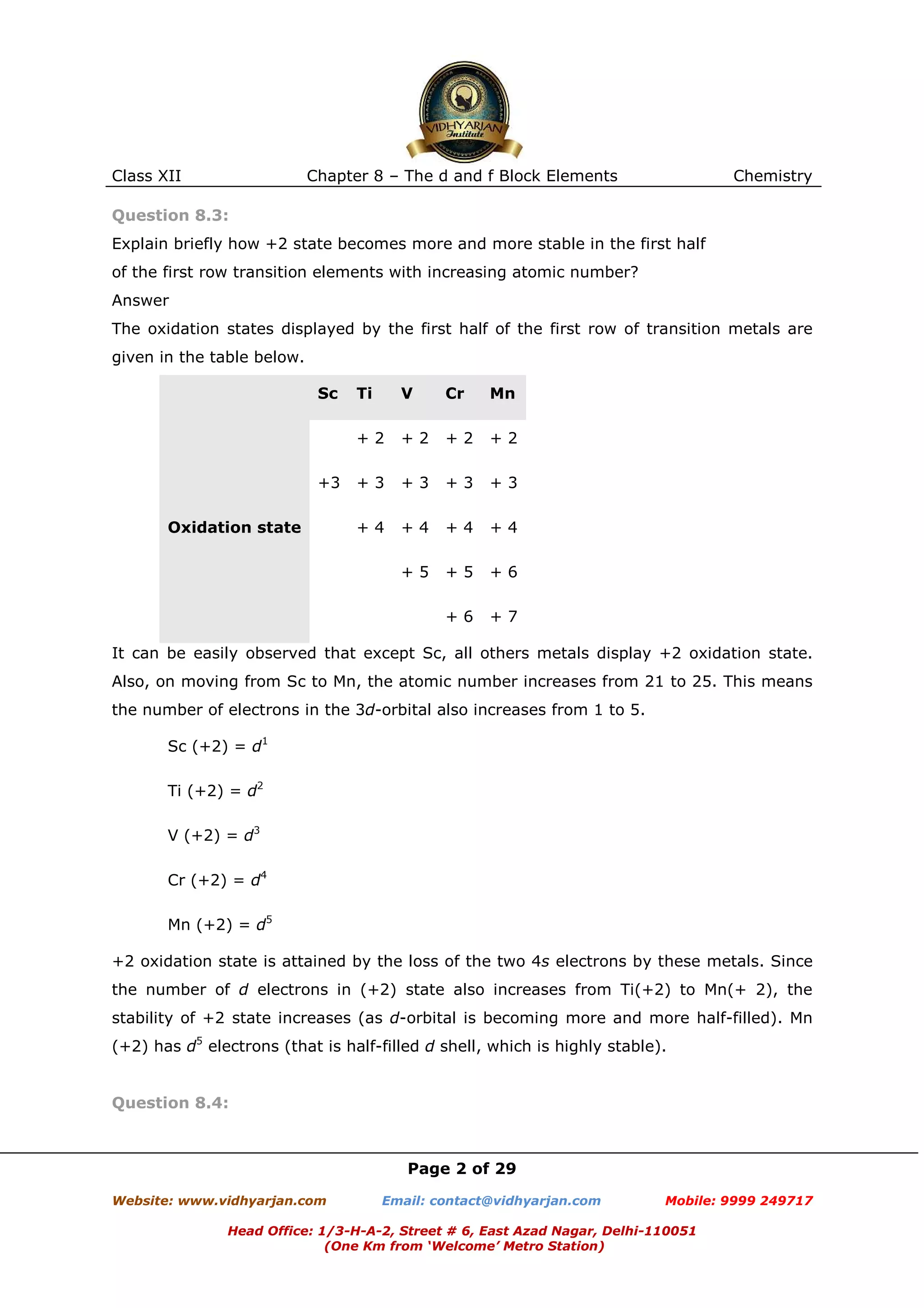 Class XII

Chapter 8 – The d and f Block Elements

Chemistry

Question 8.3:
Explain briefly how +2 state becomes more and more stable in the first half
of the first row transition elements with increasing atomic number?
Answer
The oxidation states displayed by the first half of the first row of transition metals are
given in the table below.
Sc

Cr

Mn

+2

+2

+2

+3

+3

+3

+3

+4

+4

+4

+4

+5

+5

+6

+6

Oxidation state

V

+2
+3

Ti

+7

It can be easily observed that except Sc, all others metals display +2 oxidation state.
Also, on moving from Sc to Mn, the atomic number increases from 21 to 25. This means
the number of electrons in the 3d-orbital also increases from 1 to 5.
Sc (+2) = d1
Ti (+2) = d2
V (+2) = d3
Cr (+2) = d4
Mn (+2) = d5
+2 oxidation state is attained by the loss of the two 4s electrons by these metals. Since
the number of d electrons in (+2) state also increases from Ti(+2) to Mn(+ 2), the
stability of +2 state increases (as d-orbital is becoming more and more half-filled). Mn
(+2) has d5 electrons (that is half-filled d shell, which is highly stable).

Question 8.4:

Page 2 of 29
Website: www.vidhyarjan.com

Email: contact@vidhyarjan.com

Mobile: 9999 249717

Head Office: 1/3-H-A-2, Street # 6, East Azad Nagar, Delhi-110051
(One Km from ‘Welcome’ Metro Station)

 