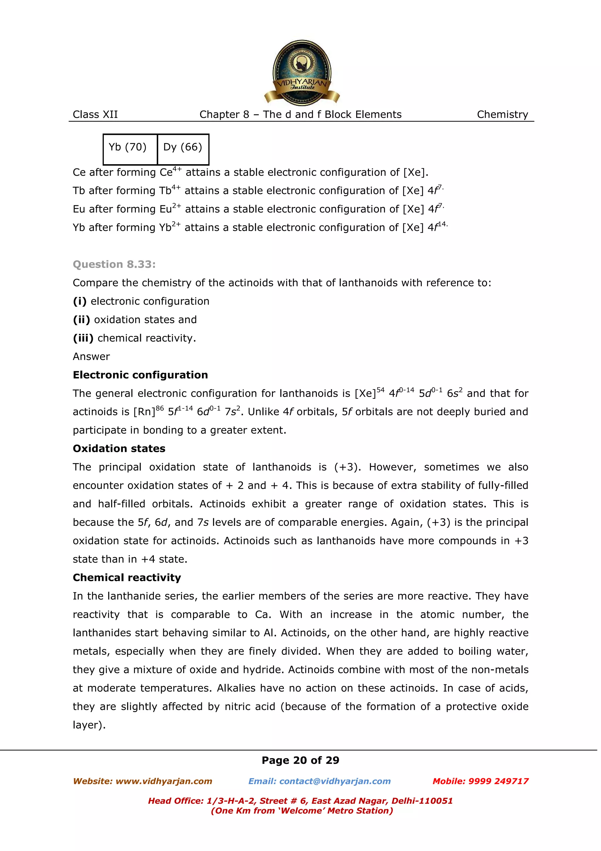 Class XII

Chapter 8 – The d and f Block Elements

Yb (70)

Chemistry

Dy (66)

Ce after forming Ce4+ attains a stable electronic configuration of [Xe].
Tb after forming Tb4+ attains a stable electronic configuration of [Xe] 4f7.
Eu after forming Eu2+ attains a stable electronic configuration of [Xe] 4f7.
Yb after forming Yb2+ attains a stable electronic configuration of [Xe] 4f14.

Question 8.33:
Compare the chemistry of the actinoids with that of lanthanoids with reference to:
(i) electronic configuration
(ii) oxidation states and
(iii) chemical reactivity.
Answer
Electronic configuration
The general electronic configuration for lanthanoids is [Xe]54 4f0-14 5d0-1 6s2 and that for
actinoids is [Rn]86 5f1-14 6d0-1 7s2. Unlike 4f orbitals, 5f orbitals are not deeply buried and
participate in bonding to a greater extent.
Oxidation states
The principal oxidation state of lanthanoids is (+3). However, sometimes we also
encounter oxidation states of + 2 and + 4. This is because of extra stability of fully-filled
and half-filled orbitals. Actinoids exhibit a greater range of oxidation states. This is
because the 5f, 6d, and 7s levels are of comparable energies. Again, (+3) is the principal
oxidation state for actinoids. Actinoids such as lanthanoids have more compounds in +3
state than in +4 state.
Chemical reactivity
In the lanthanide series, the earlier members of the series are more reactive. They have
reactivity that is comparable to Ca. With an increase in the atomic number, the
lanthanides start behaving similar to Al. Actinoids, on the other hand, are highly reactive
metals, especially when they are finely divided. When they are added to boiling water,
they give a mixture of oxide and hydride. Actinoids combine with most of the non-metals
at moderate temperatures. Alkalies have no action on these actinoids. In case of acids,
they are slightly affected by nitric acid (because of the formation of a protective oxide
layer).

Page 20 of 29
Website: www.vidhyarjan.com

Email: contact@vidhyarjan.com

Mobile: 9999 249717

Head Office: 1/3-H-A-2, Street # 6, East Azad Nagar, Delhi-110051
(One Km from ‘Welcome’ Metro Station)

 