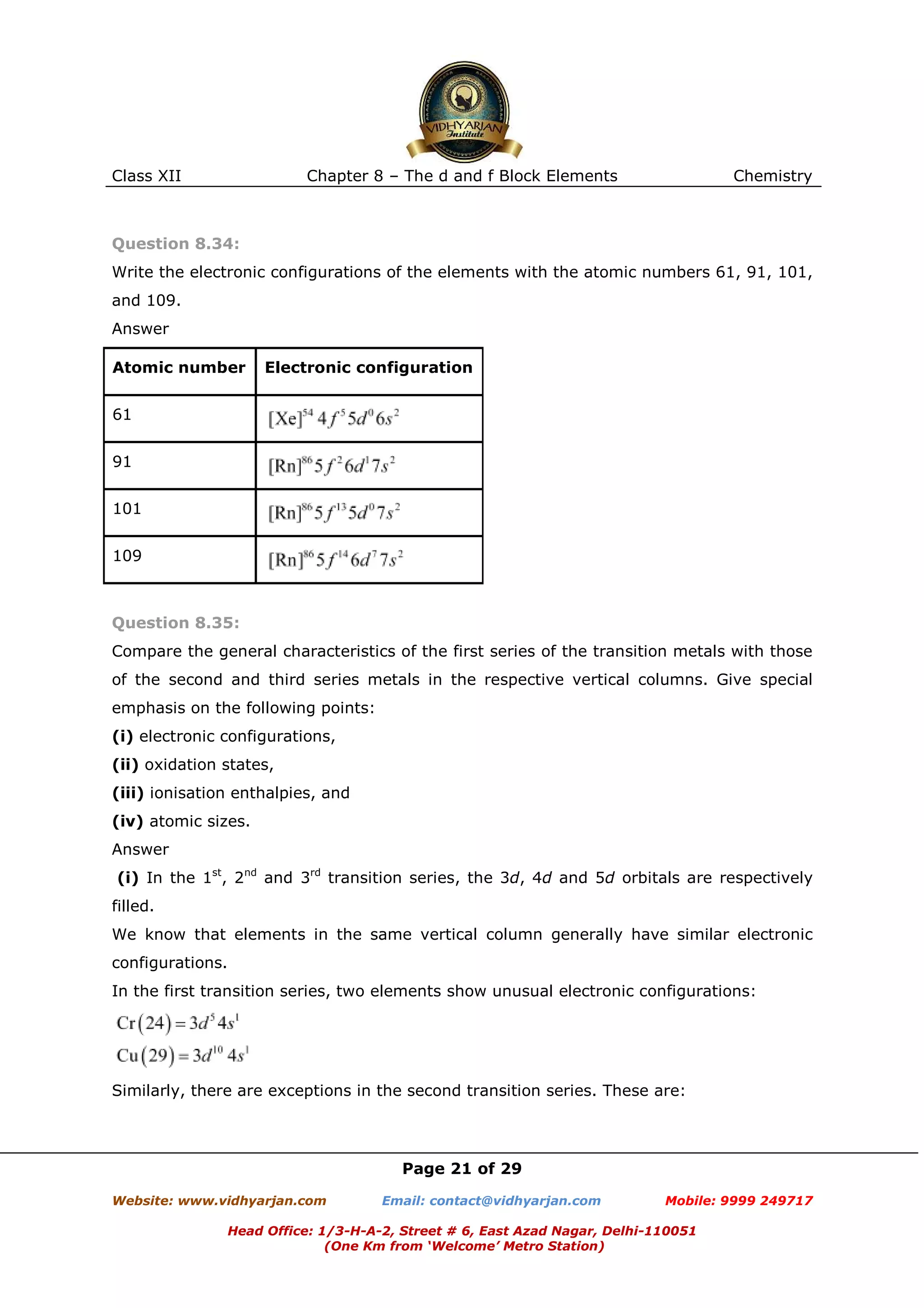 Class XII

Chapter 8 – The d and f Block Elements

Chemistry

Question 8.34:
Write the electronic configurations of the elements with the atomic numbers 61, 91, 101,
and 109.
Answer
Atomic number

Electronic configuration

61
91
101
109

Question 8.35:
Compare the general characteristics of the first series of the transition metals with those
of the second and third series metals in the respective vertical columns. Give special
emphasis on the following points:
(i) electronic configurations,
(ii) oxidation states,
(iii) ionisation enthalpies, and
(iv) atomic sizes.
Answer
(i) In the 1st, 2nd and 3rd transition series, the 3d, 4d and 5d orbitals are respectively
filled.
We know that elements in the same vertical column generally have similar electronic
configurations.
In the first transition series, two elements show unusual electronic configurations:

Similarly, there are exceptions in the second transition series. These are:

Page 21 of 29
Website: www.vidhyarjan.com

Email: contact@vidhyarjan.com

Mobile: 9999 249717

Head Office: 1/3-H-A-2, Street # 6, East Azad Nagar, Delhi-110051
(One Km from ‘Welcome’ Metro Station)

 