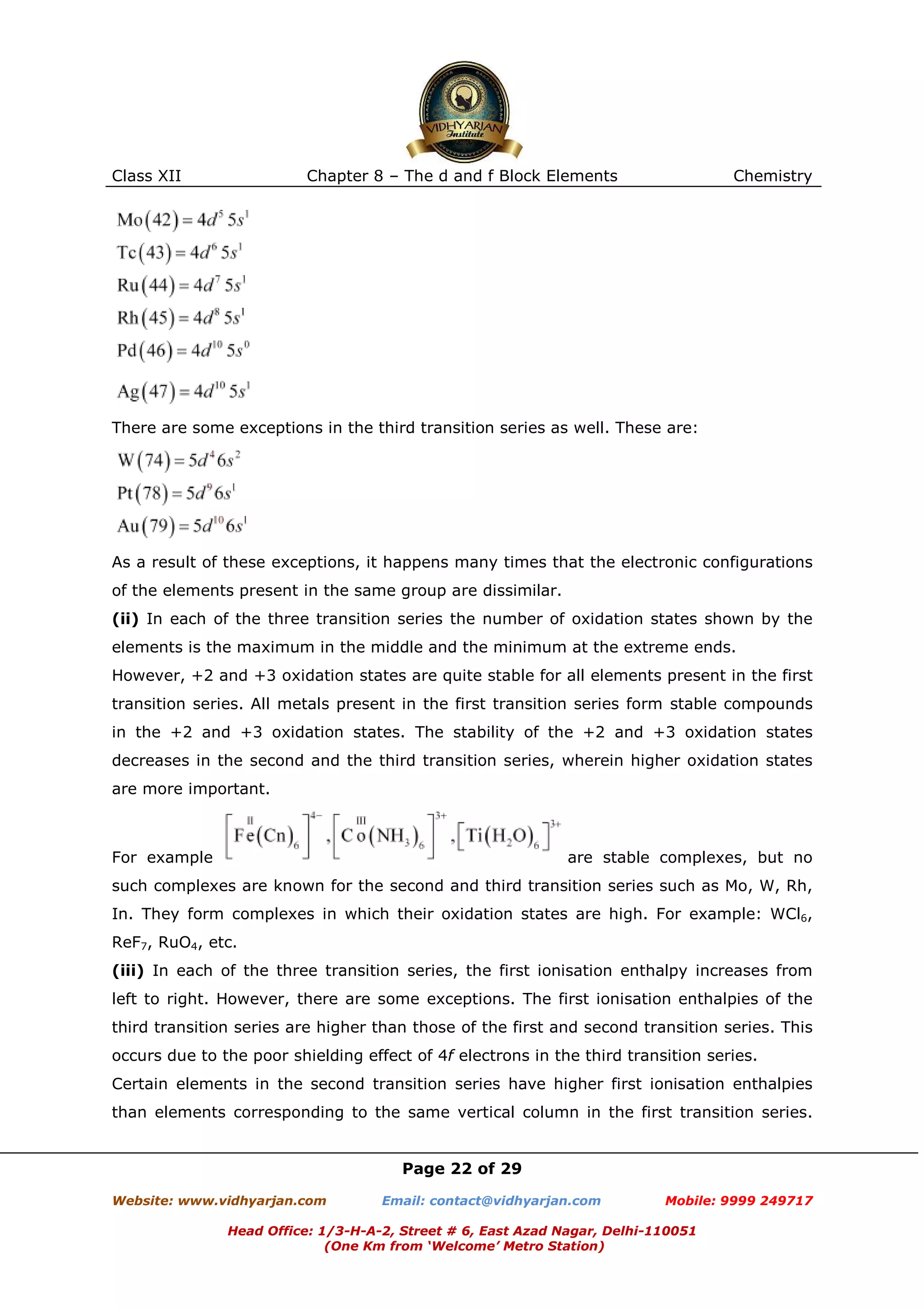 Class XII

Chapter 8 – The d and f Block Elements

Chemistry

There are some exceptions in the third transition series as well. These are:

As a result of these exceptions, it happens many times that the electronic configurations
of the elements present in the same group are dissimilar.
(ii) In each of the three transition series the number of oxidation states shown by the
elements is the maximum in the middle and the minimum at the extreme ends.
However, +2 and +3 oxidation states are quite stable for all elements present in the first
transition series. All metals present in the first transition series form stable compounds
in the +2 and +3 oxidation states. The stability of the +2 and +3 oxidation states
decreases in the second and the third transition series, wherein higher oxidation states
are more important.

For example

are stable complexes, but no

such complexes are known for the second and third transition series such as Mo, W, Rh,
In. They form complexes in which their oxidation states are high. For example: WCl6,
ReF7, RuO4, etc.
(iii) In each of the three transition series, the first ionisation enthalpy increases from
left to right. However, there are some exceptions. The first ionisation enthalpies of the
third transition series are higher than those of the first and second transition series. This
occurs due to the poor shielding effect of 4f electrons in the third transition series.
Certain elements in the second transition series have higher first ionisation enthalpies
than elements corresponding to the same vertical column in the first transition series.

Page 22 of 29
Website: www.vidhyarjan.com

Email: contact@vidhyarjan.com

Mobile: 9999 249717

Head Office: 1/3-H-A-2, Street # 6, East Azad Nagar, Delhi-110051
(One Km from ‘Welcome’ Metro Station)

 