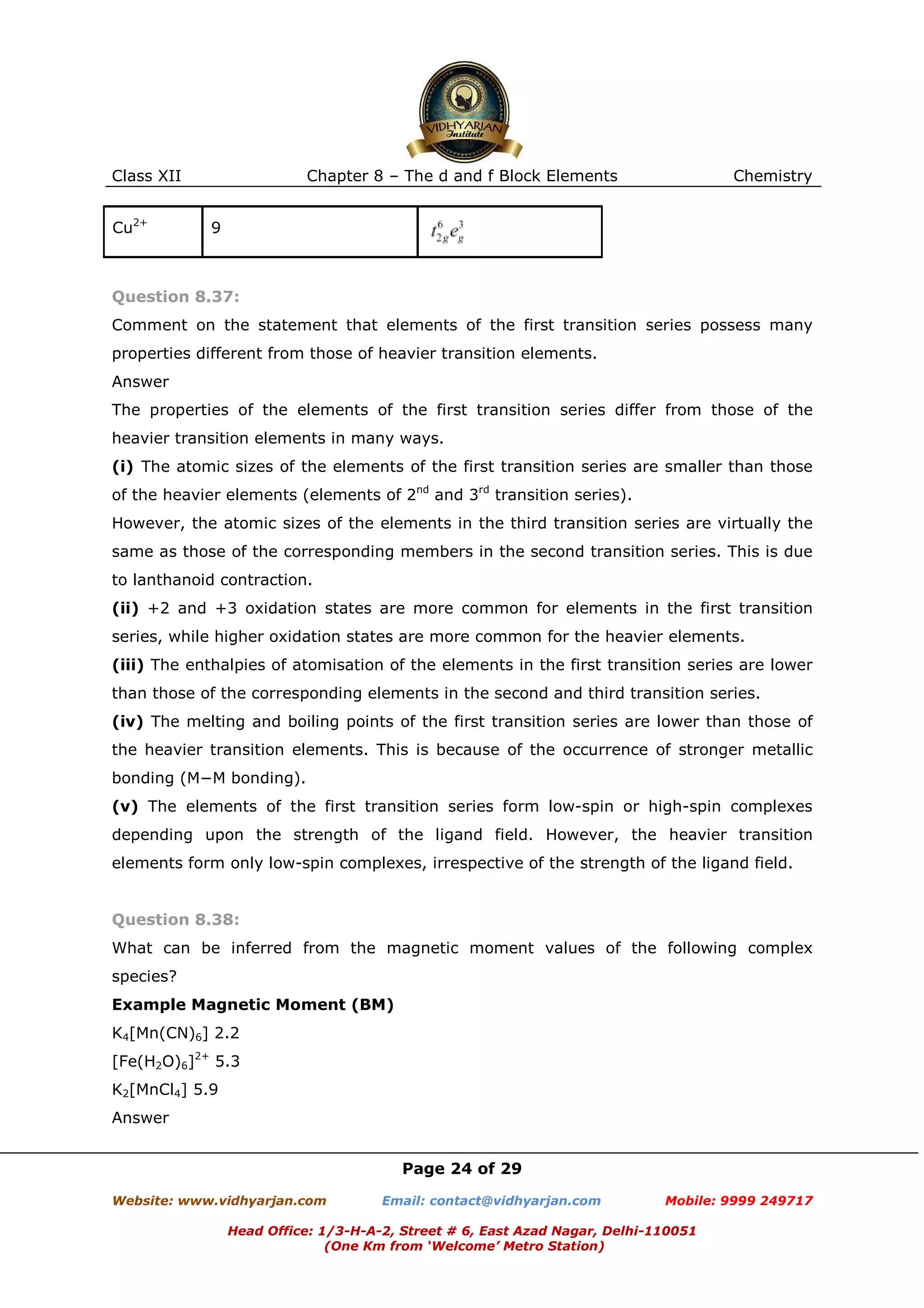 Class XII
Cu2+

Chapter 8 – The d and f Block Elements

Chemistry

9

Question 8.37:
Comment on the statement that elements of the first transition series possess many
properties different from those of heavier transition elements.
Answer
The properties of the elements of the first transition series differ from those of the
heavier transition elements in many ways.
(i) The atomic sizes of the elements of the first transition series are smaller than those
of the heavier elements (elements of 2nd and 3rd transition series).
However, the atomic sizes of the elements in the third transition series are virtually the
same as those of the corresponding members in the second transition series. This is due
to lanthanoid contraction.
(ii) +2 and +3 oxidation states are more common for elements in the first transition
series, while higher oxidation states are more common for the heavier elements.
(iii) The enthalpies of atomisation of the elements in the first transition series are lower
than those of the corresponding elements in the second and third transition series.
(iv) The melting and boiling points of the first transition series are lower than those of
the heavier transition elements. This is because of the occurrence of stronger metallic
bonding (M−M bonding).
(v) The elements of the first transition series form low-spin or high-spin complexes
depending upon the strength of the ligand field. However, the heavier transition
elements form only low-spin complexes, irrespective of the strength of the ligand field.

Question 8.38:
What can be inferred from the magnetic moment values of the following complex
species?
Example Magnetic Moment (BM)
K4[Mn(CN)6] 2.2
[Fe(H2O)6]2+ 5.3
K2[MnCl4] 5.9
Answer
Page 24 of 29
Website: www.vidhyarjan.com

Email: contact@vidhyarjan.com

Mobile: 9999 249717

Head Office: 1/3-H-A-2, Street # 6, East Azad Nagar, Delhi-110051
(One Km from ‘Welcome’ Metro Station)

 