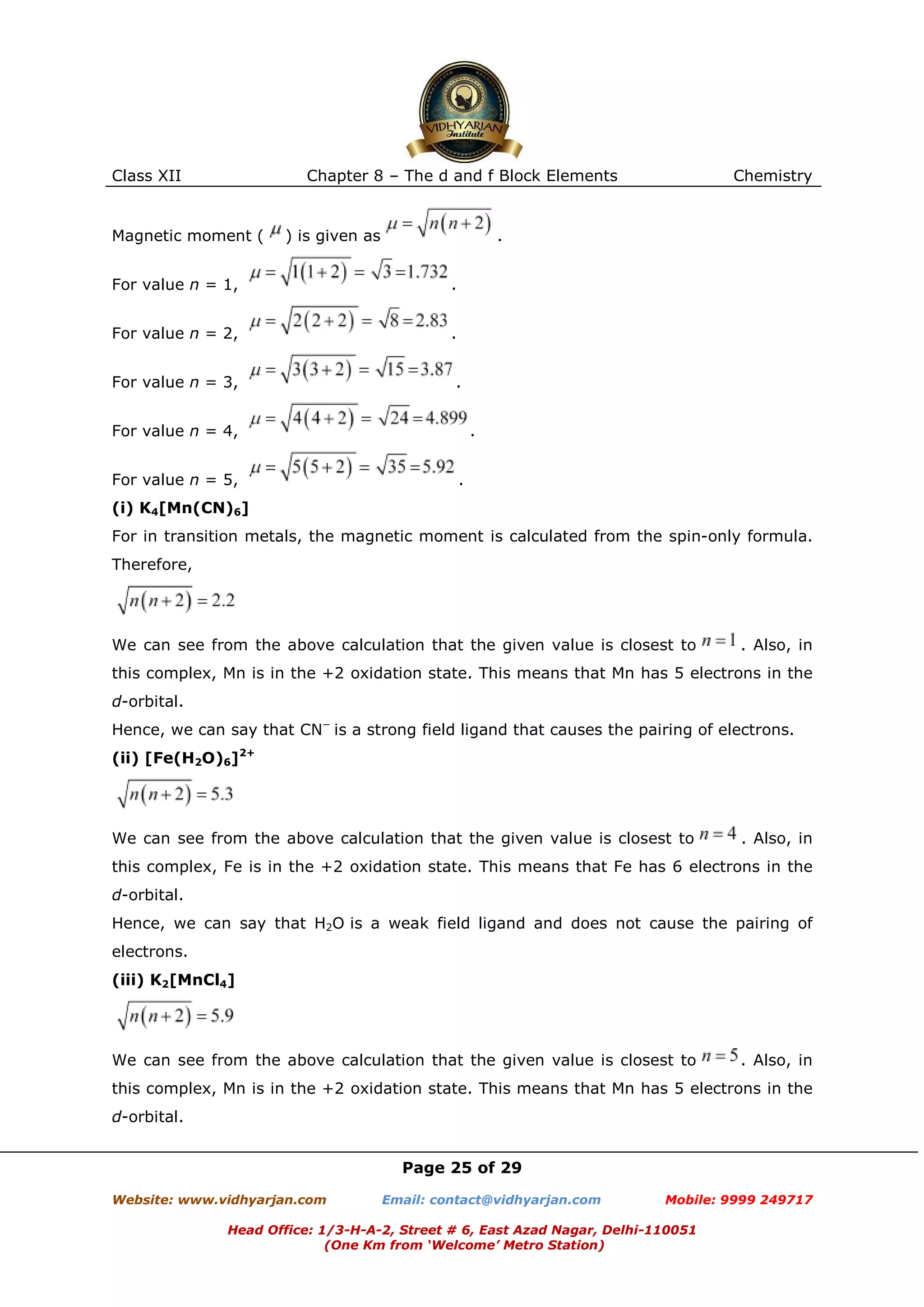 Class XII

Chapter 8 – The d and f Block Elements

Magnetic moment (

) is given as

Chemistry

.

For value n = 1,

.

For value n = 2,

.

For value n = 3,

.

For value n = 4,
For value n = 5,

.
.

(i) K4[Mn(CN)6]
For in transition metals, the magnetic moment is calculated from the spin-only formula.
Therefore,

We can see from the above calculation that the given value is closest to

. Also, in

this complex, Mn is in the +2 oxidation state. This means that Mn has 5 electrons in the
d-orbital.
Hence, we can say that CN− is a strong field ligand that causes the pairing of electrons.
(ii) [Fe(H2O)6]2+

We can see from the above calculation that the given value is closest to

. Also, in

this complex, Fe is in the +2 oxidation state. This means that Fe has 6 electrons in the
d-orbital.
Hence, we can say that H2O is a weak field ligand and does not cause the pairing of
electrons.
(iii) K2[MnCl4]

We can see from the above calculation that the given value is closest to

. Also, in

this complex, Mn is in the +2 oxidation state. This means that Mn has 5 electrons in the
d-orbital.
Page 25 of 29
Website: www.vidhyarjan.com

Email: contact@vidhyarjan.com

Mobile: 9999 249717

Head Office: 1/3-H-A-2, Street # 6, East Azad Nagar, Delhi-110051
(One Km from ‘Welcome’ Metro Station)

 