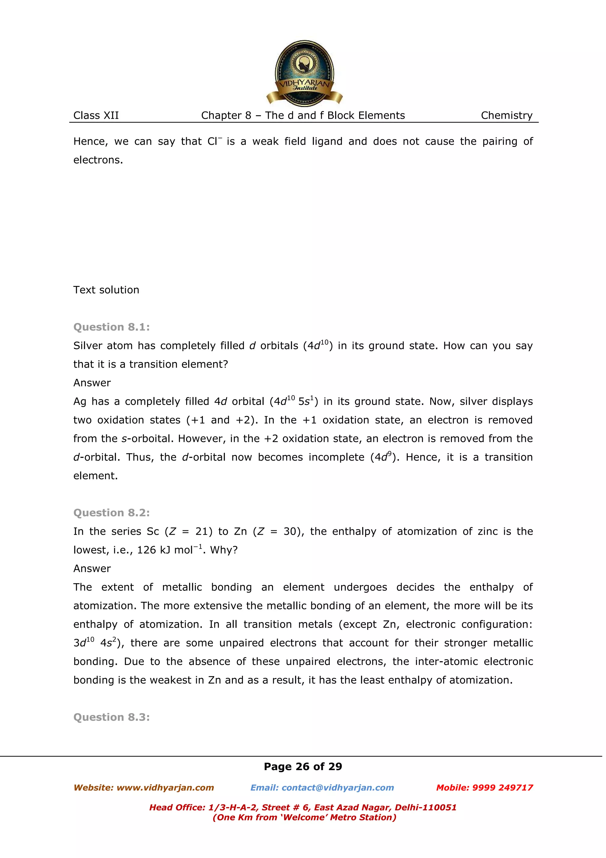 Class XII

Chapter 8 – The d and f Block Elements

Chemistry

Hence, we can say that Cl− is a weak field ligand and does not cause the pairing of
electrons.

Text solution

Question 8.1:
Silver atom has completely filled d orbitals (4d10) in its ground state. How can you say
that it is a transition element?
Answer
Ag has a completely filled 4d orbital (4d10 5s1) in its ground state. Now, silver displays
two oxidation states (+1 and +2). In the +1 oxidation state, an electron is removed
from the s-orboital. However, in the +2 oxidation state, an electron is removed from the
d-orbital. Thus, the d-orbital now becomes incomplete (4d9). Hence, it is a transition
element.

Question 8.2:
In the series Sc (Z = 21) to Zn (Z = 30), the enthalpy of atomization of zinc is the
lowest, i.e., 126 kJ mol−1. Why?
Answer
The extent of metallic bonding an element undergoes decides the enthalpy of
atomization. The more extensive the metallic bonding of an element, the more will be its
enthalpy of atomization. In all transition metals (except Zn, electronic configuration:
3d10 4s2), there are some unpaired electrons that account for their stronger metallic
bonding. Due to the absence of these unpaired electrons, the inter-atomic electronic
bonding is the weakest in Zn and as a result, it has the least enthalpy of atomization.

Question 8.3:

Page 26 of 29
Website: www.vidhyarjan.com

Email: contact@vidhyarjan.com

Mobile: 9999 249717

Head Office: 1/3-H-A-2, Street # 6, East Azad Nagar, Delhi-110051
(One Km from ‘Welcome’ Metro Station)

 