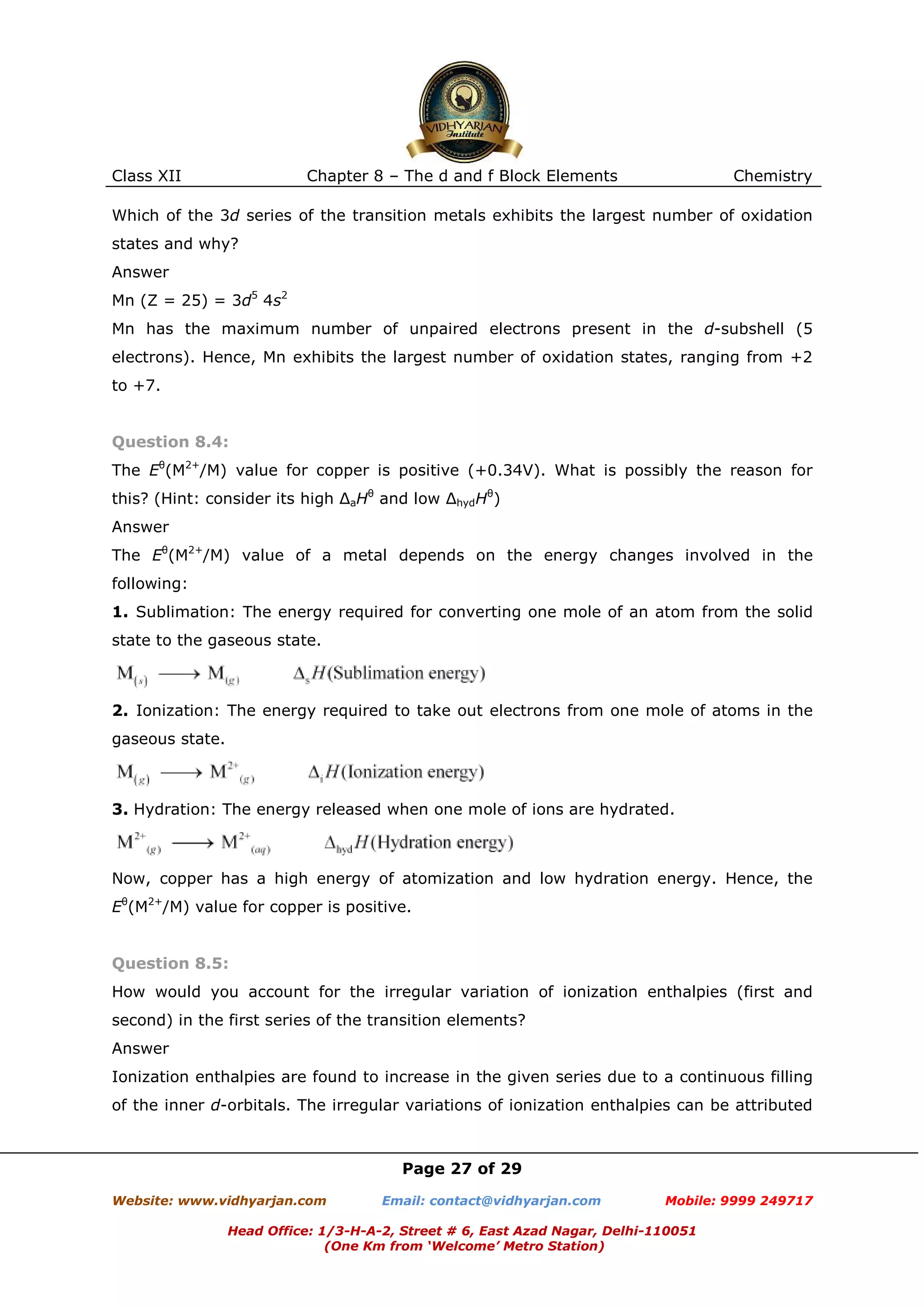 Class XII

Chapter 8 – The d and f Block Elements

Chemistry

Which of the 3d series of the transition metals exhibits the largest number of oxidation
states and why?
Answer
Mn (Z = 25) = 3d5 4s2
Mn has the maximum number of unpaired electrons present in the d-subshell (5
electrons). Hence, Mn exhibits the largest number of oxidation states, ranging from +2
to +7.

Question 8.4:
The Eθ(M2+/M) value for copper is positive (+0.34V). What is possibly the reason for
this? (Hint: consider its high ∆aHθ and low ∆hydHθ)
Answer
The Eθ(M2+/M) value of a metal depends on the energy changes involved in the
following:
1. Sublimation: The energy required for converting one mole of an atom from the solid
state to the gaseous state.

2. Ionization: The energy required to take out electrons from one mole of atoms in the
gaseous state.

3. Hydration: The energy released when one mole of ions are hydrated.

Now, copper has a high energy of atomization and low hydration energy. Hence, the
Eθ(M2+/M) value for copper is positive.

Question 8.5:
How would you account for the irregular variation of ionization enthalpies (first and
second) in the first series of the transition elements?
Answer
Ionization enthalpies are found to increase in the given series due to a continuous filling
of the inner d-orbitals. The irregular variations of ionization enthalpies can be attributed

Page 27 of 29
Website: www.vidhyarjan.com

Email: contact@vidhyarjan.com

Mobile: 9999 249717

Head Office: 1/3-H-A-2, Street # 6, East Azad Nagar, Delhi-110051
(One Km from ‘Welcome’ Metro Station)

 