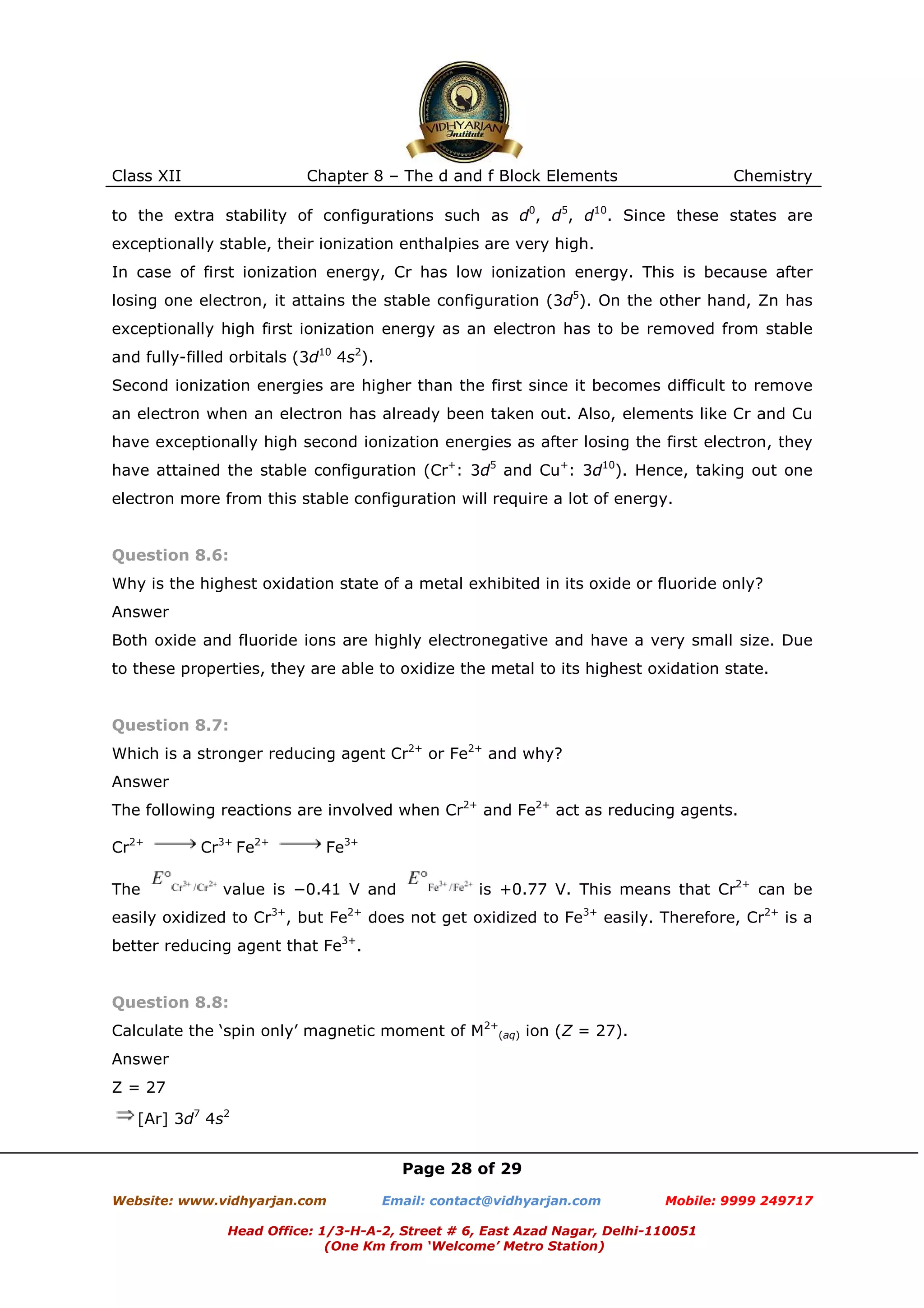 Class XII

Chapter 8 – The d and f Block Elements

Chemistry

to the extra stability of configurations such as d0, d5, d10. Since these states are
exceptionally stable, their ionization enthalpies are very high.
In case of first ionization energy, Cr has low ionization energy. This is because after
losing one electron, it attains the stable configuration (3d5). On the other hand, Zn has
exceptionally high first ionization energy as an electron has to be removed from stable
and fully-filled orbitals (3d10 4s2).
Second ionization energies are higher than the first since it becomes difficult to remove
an electron when an electron has already been taken out. Also, elements like Cr and Cu
have exceptionally high second ionization energies as after losing the first electron, they
have attained the stable configuration (Cr+: 3d5 and Cu+: 3d10). Hence, taking out one
electron more from this stable configuration will require a lot of energy.

Question 8.6:
Why is the highest oxidation state of a metal exhibited in its oxide or fluoride only?
Answer
Both oxide and fluoride ions are highly electronegative and have a very small size. Due
to these properties, they are able to oxidize the metal to its highest oxidation state.

Question 8.7:
Which is a stronger reducing agent Cr2+ or Fe2+ and why?
Answer
The following reactions are involved when Cr2+ and Fe2+ act as reducing agents.
Cr2+
The

Cr3+ Fe2+

Fe3+

value is −0.41 V and

is +0.77 V. This means that Cr2+ can be

easily oxidized to Cr3+, but Fe2+ does not get oxidized to Fe3+ easily. Therefore, Cr2+ is a
better reducing agent that Fe3+.

Question 8.8:
Calculate the ‘spin only’ magnetic moment of M2+(aq) ion (Z = 27).
Answer
Z = 27
[Ar] 3d7 4s2
Page 28 of 29
Website: www.vidhyarjan.com

Email: contact@vidhyarjan.com

Mobile: 9999 249717

Head Office: 1/3-H-A-2, Street # 6, East Azad Nagar, Delhi-110051
(One Km from ‘Welcome’ Metro Station)

 