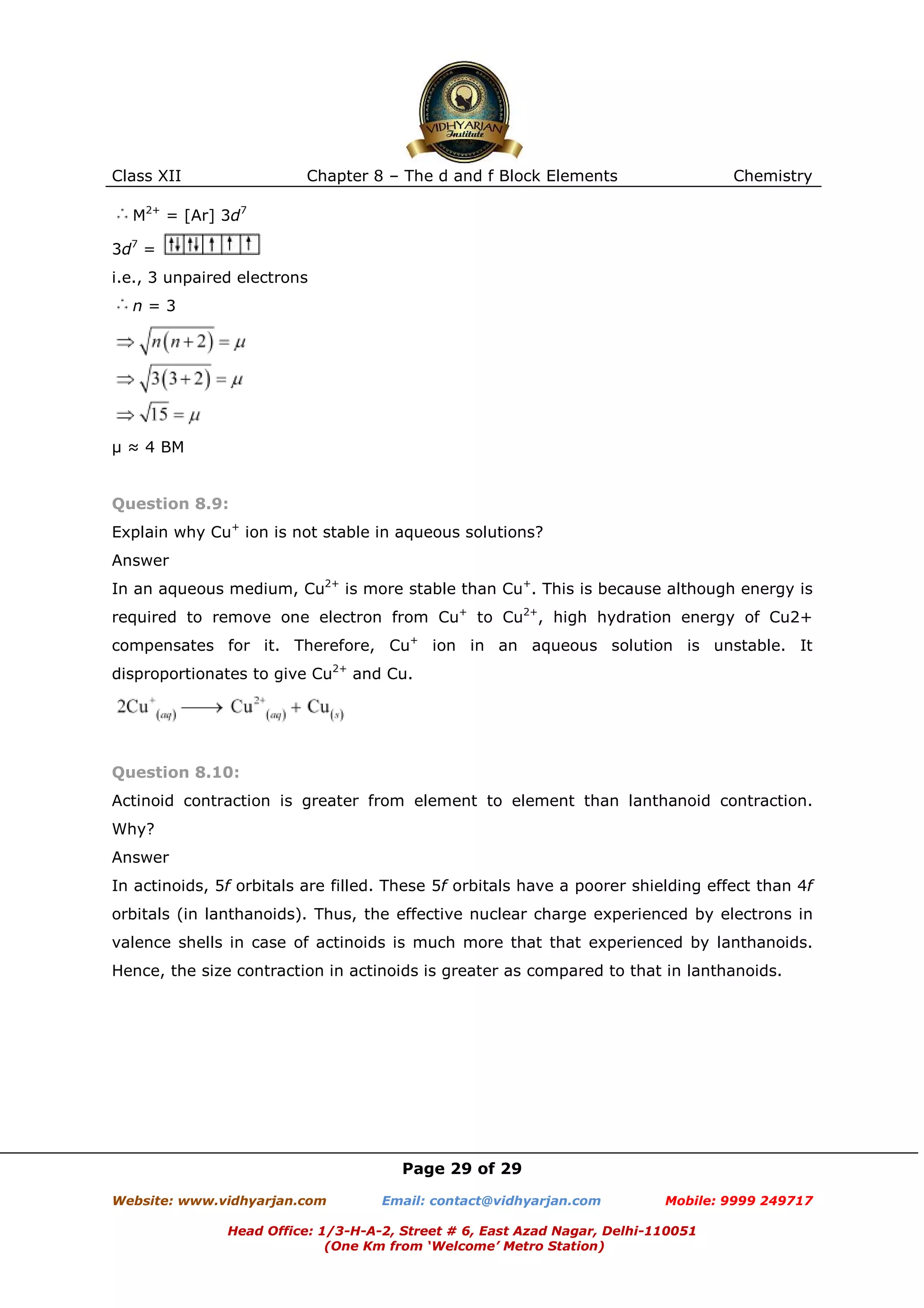 Class XII

Chapter 8 – The d and f Block Elements

Chemistry

M2+ = [Ar] 3d7
3d7 =
i.e., 3 unpaired electrons
n=3

µ ≈ 4 BM

Question 8.9:
Explain why Cu+ ion is not stable in aqueous solutions?
Answer
In an aqueous medium, Cu2+ is more stable than Cu+. This is because although energy is
required to remove one electron from Cu+ to Cu2+, high hydration energy of Cu2+
compensates for it. Therefore, Cu+ ion in an aqueous solution is unstable. It
disproportionates to give Cu2+ and Cu.

Question 8.10:
Actinoid contraction is greater from element to element than lanthanoid contraction.
Why?
Answer
In actinoids, 5f orbitals are filled. These 5f orbitals have a poorer shielding effect than 4f
orbitals (in lanthanoids). Thus, the effective nuclear charge experienced by electrons in
valence shells in case of actinoids is much more that that experienced by lanthanoids.
Hence, the size contraction in actinoids is greater as compared to that in lanthanoids.

Page 29 of 29
Website: www.vidhyarjan.com

Email: contact@vidhyarjan.com

Mobile: 9999 249717

Head Office: 1/3-H-A-2, Street # 6, East Azad Nagar, Delhi-110051
(One Km from ‘Welcome’ Metro Station)

 
