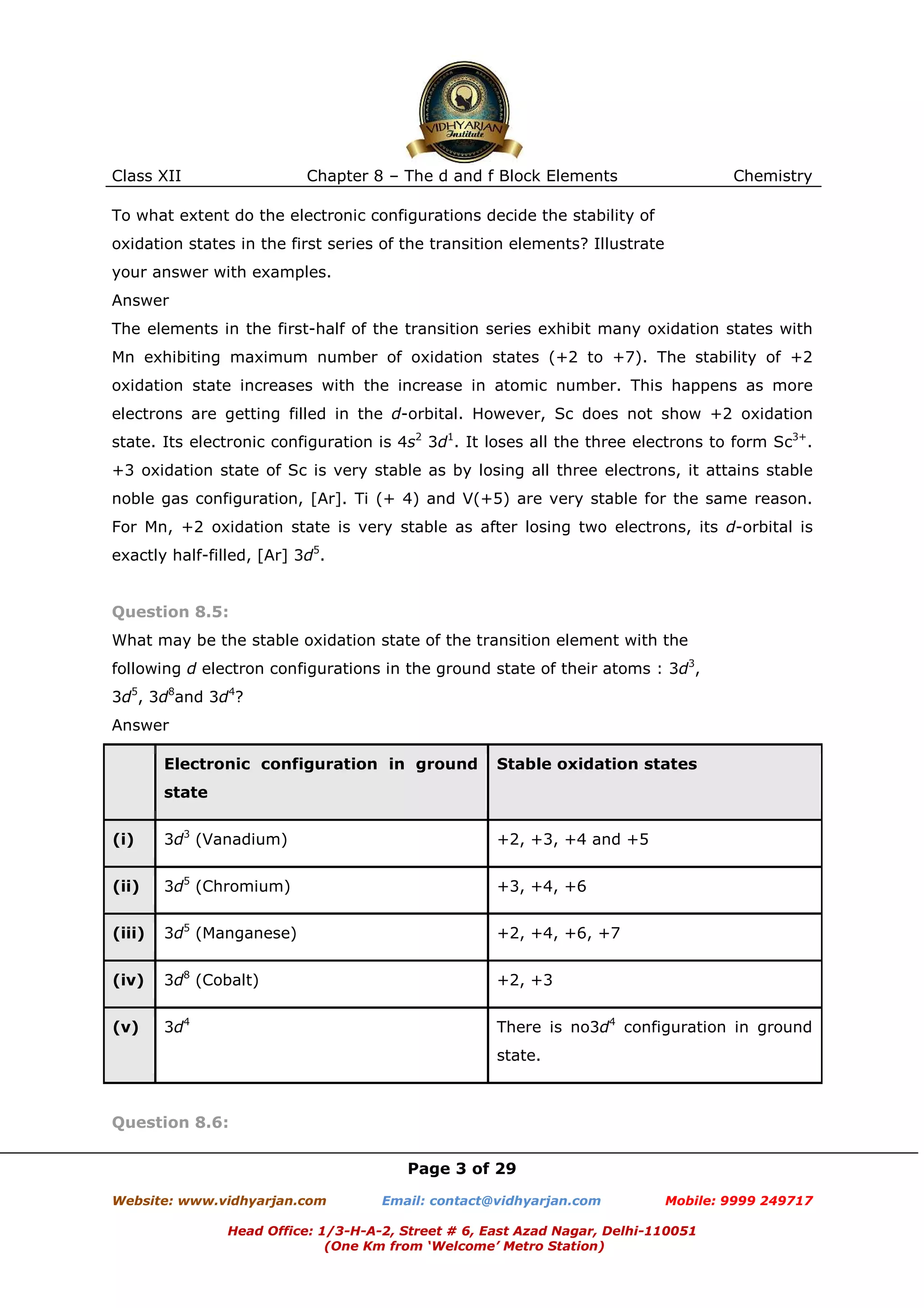 Class XII

Chapter 8 – The d and f Block Elements

Chemistry

To what extent do the electronic configurations decide the stability of
oxidation states in the first series of the transition elements? Illustrate
your answer with examples.
Answer
The elements in the first-half of the transition series exhibit many oxidation states with
Mn exhibiting maximum number of oxidation states (+2 to +7). The stability of +2
oxidation state increases with the increase in atomic number. This happens as more
electrons are getting filled in the d-orbital. However, Sc does not show +2 oxidation
state. Its electronic configuration is 4s2 3d1. It loses all the three electrons to form Sc3+.
+3 oxidation state of Sc is very stable as by losing all three electrons, it attains stable
noble gas configuration, [Ar]. Ti (+ 4) and V(+5) are very stable for the same reason.
For Mn, +2 oxidation state is very stable as after losing two electrons, its d-orbital is
exactly half-filled, [Ar] 3d5.

Question 8.5:
What may be the stable oxidation state of the transition element with the
following d electron configurations in the ground state of their atoms : 3d3,
3d5, 3d8and 3d4?
Answer
Electronic configuration in ground

Stable oxidation states

state
(i)

3d3 (Vanadium)

+2, +3, +4 and +5

(ii)

3d5 (Chromium)

+3, +4, +6

(iii)

3d5 (Manganese)

+2, +4, +6, +7

(iv)

3d8 (Cobalt)

+2, +3

(v)

3d4

There is no3d4 configuration in ground
state.

Question 8.6:
Page 3 of 29
Website: www.vidhyarjan.com

Email: contact@vidhyarjan.com

Mobile: 9999 249717

Head Office: 1/3-H-A-2, Street # 6, East Azad Nagar, Delhi-110051
(One Km from ‘Welcome’ Metro Station)

 