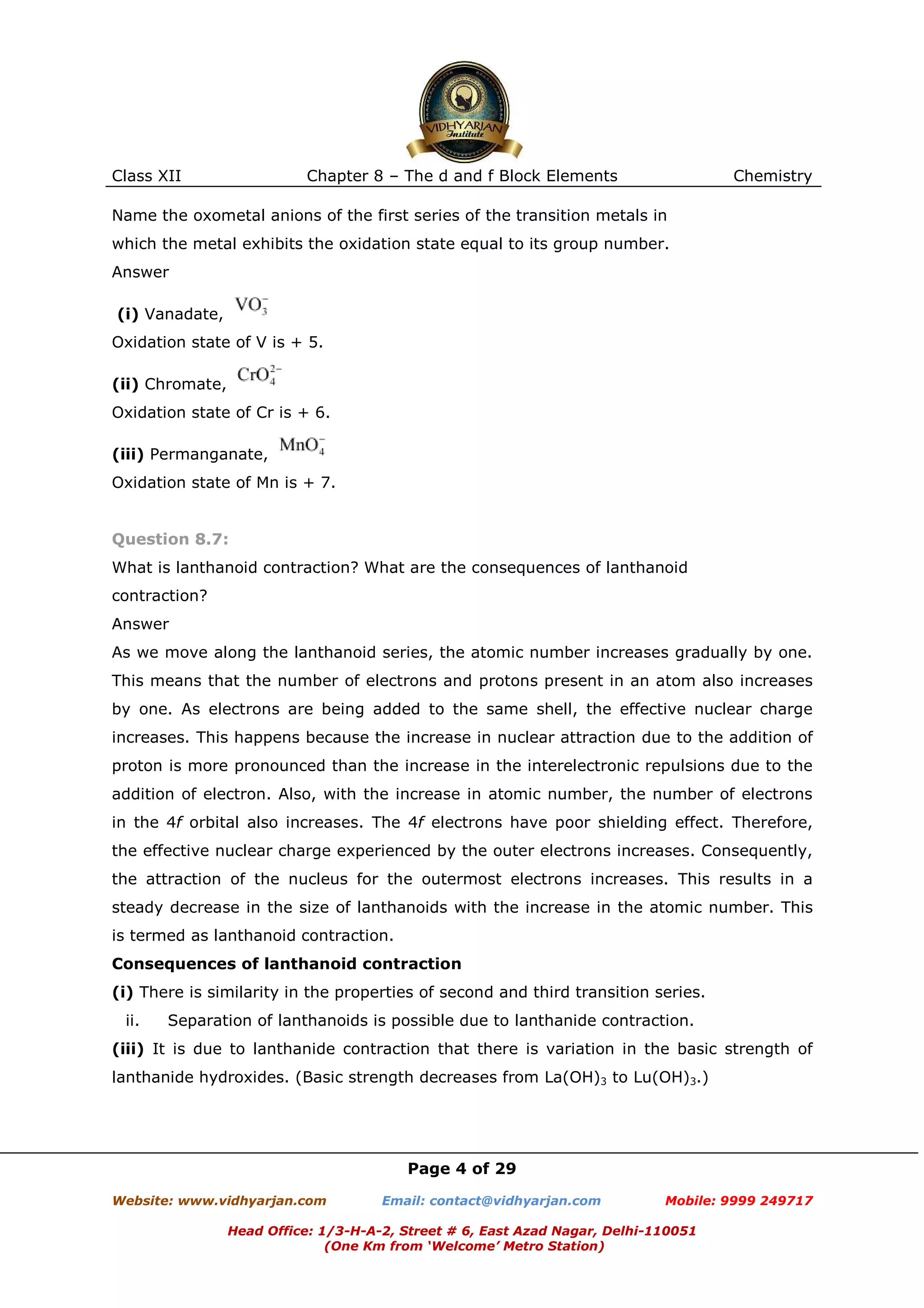 Class XII

Chapter 8 – The d and f Block Elements

Chemistry

Name the oxometal anions of the first series of the transition metals in
which the metal exhibits the oxidation state equal to its group number.
Answer
(i) Vanadate,
Oxidation state of V is + 5.
(ii) Chromate,
Oxidation state of Cr is + 6.
(iii) Permanganate,
Oxidation state of Mn is + 7.

Question 8.7:
What is lanthanoid contraction? What are the consequences of lanthanoid
contraction?
Answer
As we move along the lanthanoid series, the atomic number increases gradually by one.
This means that the number of electrons and protons present in an atom also increases
by one. As electrons are being added to the same shell, the effective nuclear charge
increases. This happens because the increase in nuclear attraction due to the addition of
proton is more pronounced than the increase in the interelectronic repulsions due to the
addition of electron. Also, with the increase in atomic number, the number of electrons
in the 4f orbital also increases. The 4f electrons have poor shielding effect. Therefore,
the effective nuclear charge experienced by the outer electrons increases. Consequently,
the attraction of the nucleus for the outermost electrons increases. This results in a
steady decrease in the size of lanthanoids with the increase in the atomic number. This
is termed as lanthanoid contraction.
Consequences of lanthanoid contraction
(i) There is similarity in the properties of second and third transition series.
ii.

Separation of lanthanoids is possible due to lanthanide contraction.

(iii) It is due to lanthanide contraction that there is variation in the basic strength of
lanthanide hydroxides. (Basic strength decreases from La(OH)3 to Lu(OH)3.)

Page 4 of 29
Website: www.vidhyarjan.com

Email: contact@vidhyarjan.com

Mobile: 9999 249717

Head Office: 1/3-H-A-2, Street # 6, East Azad Nagar, Delhi-110051
(One Km from ‘Welcome’ Metro Station)

 