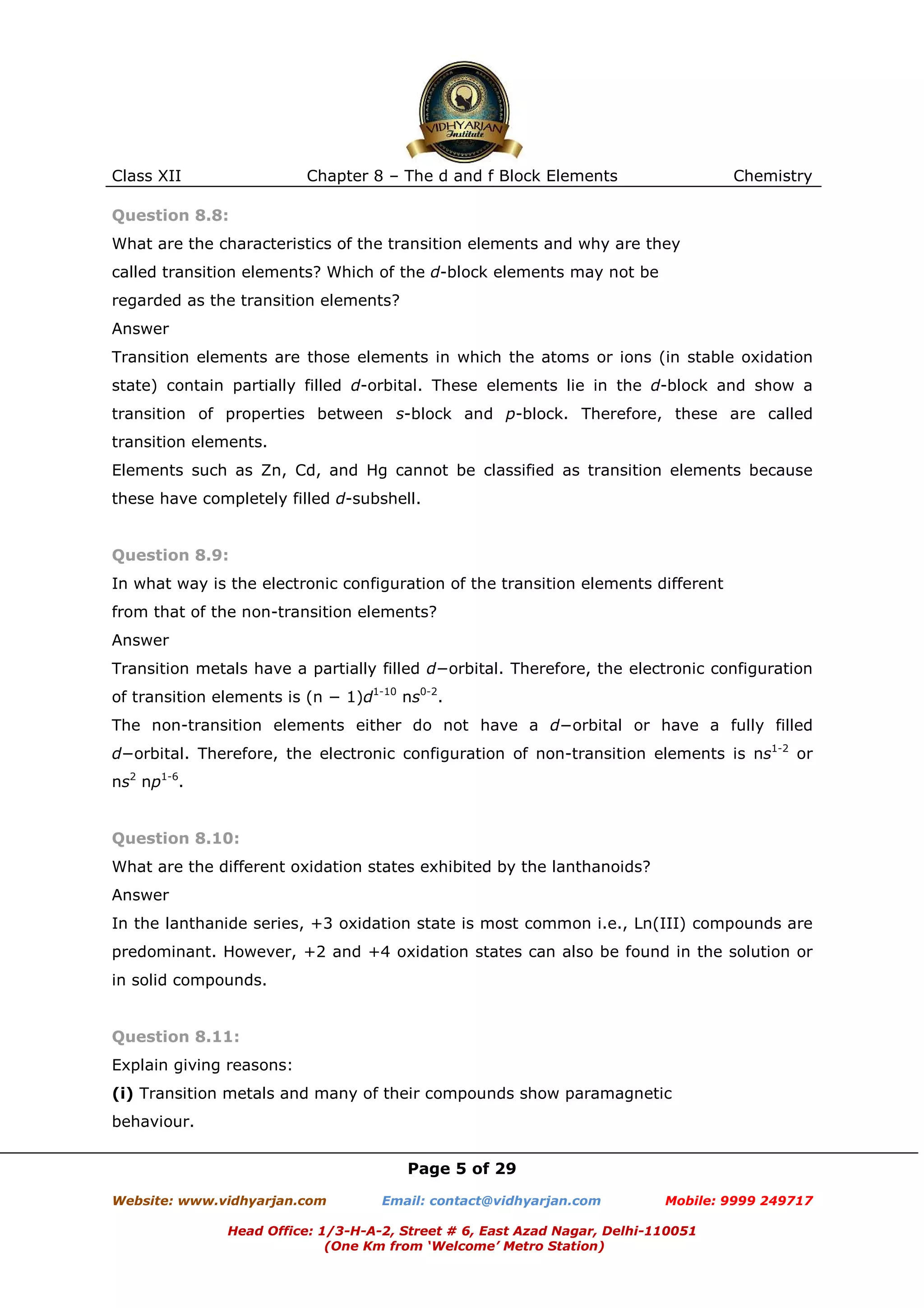 Class XII

Chapter 8 – The d and f Block Elements

Chemistry

Question 8.8:
What are the characteristics of the transition elements and why are they
called transition elements? Which of the d-block elements may not be
regarded as the transition elements?
Answer
Transition elements are those elements in which the atoms or ions (in stable oxidation
state) contain partially filled d-orbital. These elements lie in the d-block and show a
transition of properties between s-block and p-block. Therefore, these are called
transition elements.
Elements such as Zn, Cd, and Hg cannot be classified as transition elements because
these have completely filled d-subshell.

Question 8.9:
In what way is the electronic configuration of the transition elements different
from that of the non-transition elements?
Answer
Transition metals have a partially filled d−orbital. Therefore, the electronic configuration
of transition elements is (n − 1)d1-10 ns0-2.
The non-transition elements either do not have a d−orbital or have a fully filled
d−orbital. Therefore, the electronic configuration of non-transition elements is ns1-2 or
ns2 np1-6.

Question 8.10:
What are the different oxidation states exhibited by the lanthanoids?
Answer
In the lanthanide series, +3 oxidation state is most common i.e., Ln(III) compounds are
predominant. However, +2 and +4 oxidation states can also be found in the solution or
in solid compounds.

Question 8.11:
Explain giving reasons:
(i) Transition metals and many of their compounds show paramagnetic
behaviour.
Page 5 of 29
Website: www.vidhyarjan.com

Email: contact@vidhyarjan.com

Mobile: 9999 249717

Head Office: 1/3-H-A-2, Street # 6, East Azad Nagar, Delhi-110051
(One Km from ‘Welcome’ Metro Station)

 