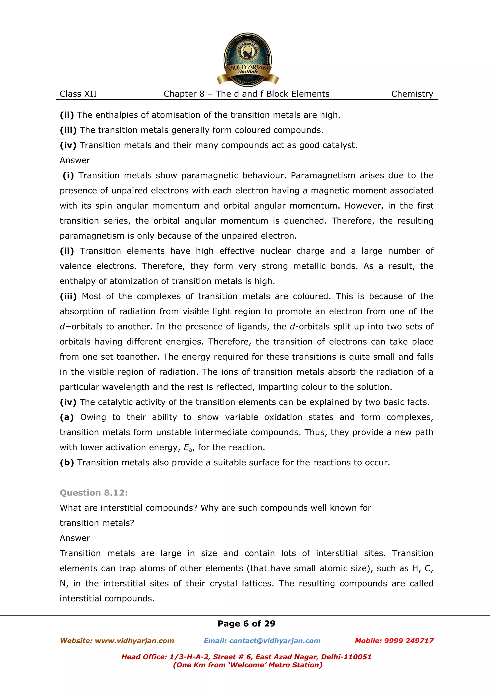 Class XII

Chapter 8 – The d and f Block Elements

Chemistry

(ii) The enthalpies of atomisation of the transition metals are high.
(iii) The transition metals generally form coloured compounds.
(iv) Transition metals and their many compounds act as good catalyst.
Answer
(i) Transition metals show paramagnetic behaviour. Paramagnetism arises due to the
presence of unpaired electrons with each electron having a magnetic moment associated
with its spin angular momentum and orbital angular momentum. However, in the first
transition series, the orbital angular momentum is quenched. Therefore, the resulting
paramagnetism is only because of the unpaired electron.
(ii) Transition elements have high effective nuclear charge and a large number of
valence electrons. Therefore, they form very strong metallic bonds. As a result, the
enthalpy of atomization of transition metals is high.
(iii) Most of the complexes of transition metals are coloured. This is because of the
absorption of radiation from visible light region to promote an electron from one of the
d−orbitals to another. In the presence of ligands, the d-orbitals split up into two sets of
orbitals having different energies. Therefore, the transition of electrons can take place
from one set toanother. The energy required for these transitions is quite small and falls
in the visible region of radiation. The ions of transition metals absorb the radiation of a
particular wavelength and the rest is reflected, imparting colour to the solution.
(iv) The catalytic activity of the transition elements can be explained by two basic facts.
(a) Owing to their ability to show variable oxidation states and form complexes,
transition metals form unstable intermediate compounds. Thus, they provide a new path
with lower activation energy, Ea, for the reaction.
(b) Transition metals also provide a suitable surface for the reactions to occur.

Question 8.12:
What are interstitial compounds? Why are such compounds well known for
transition metals?
Answer
Transition metals are large in size and contain lots of interstitial sites. Transition
elements can trap atoms of other elements (that have small atomic size), such as H, C,
N, in the interstitial sites of their crystal lattices. The resulting compounds are called
interstitial compounds.
Page 6 of 29
Website: www.vidhyarjan.com

Email: contact@vidhyarjan.com

Mobile: 9999 249717

Head Office: 1/3-H-A-2, Street # 6, East Azad Nagar, Delhi-110051
(One Km from ‘Welcome’ Metro Station)

 