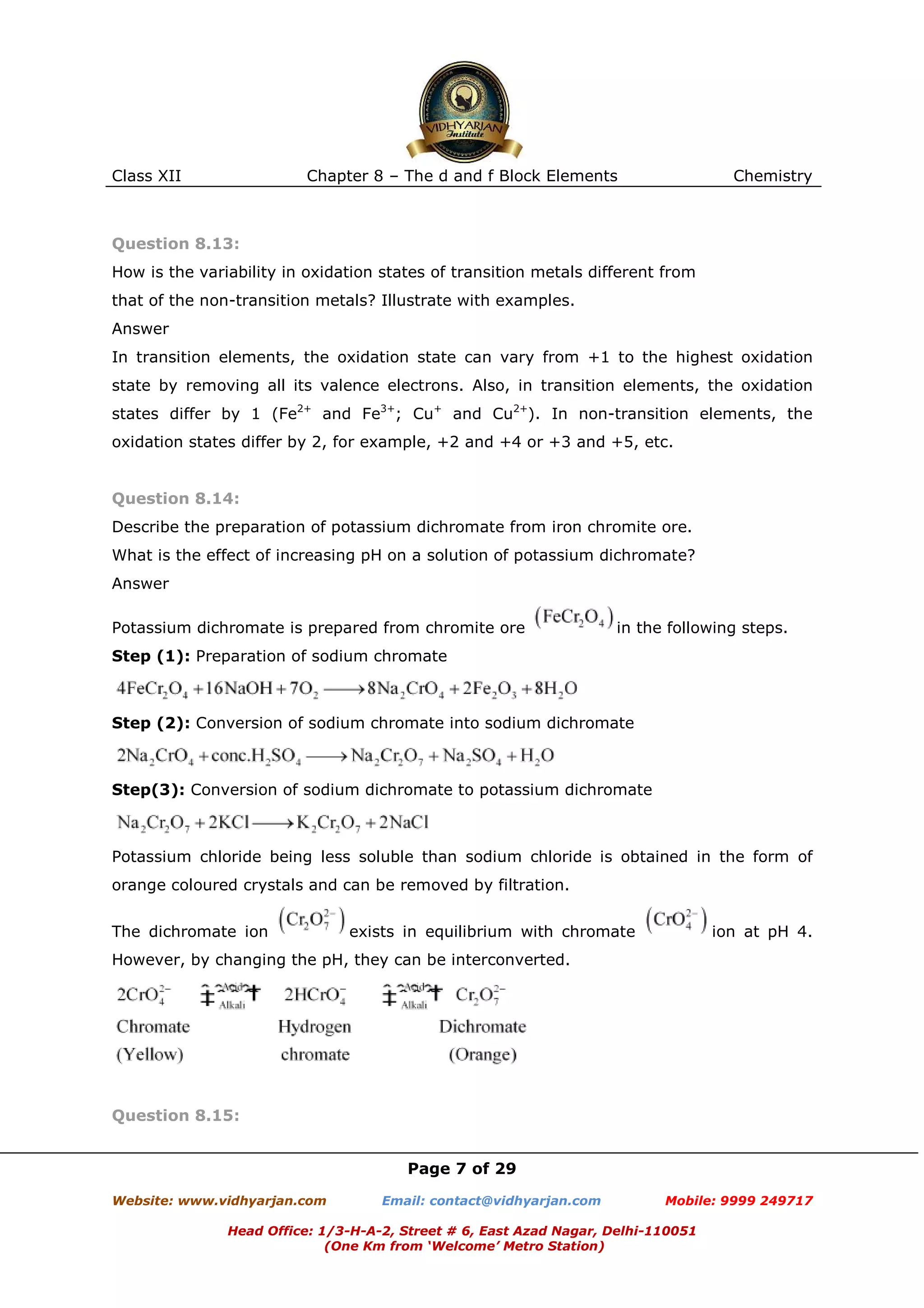 Class XII

Chapter 8 – The d and f Block Elements

Chemistry

Question 8.13:
How is the variability in oxidation states of transition metals different from
that of the non-transition metals? Illustrate with examples.
Answer
In transition elements, the oxidation state can vary from +1 to the highest oxidation
state by removing all its valence electrons. Also, in transition elements, the oxidation
states differ by 1 (Fe2+ and Fe3+; Cu+ and Cu2+). In non-transition elements, the
oxidation states differ by 2, for example, +2 and +4 or +3 and +5, etc.

Question 8.14:
Describe the preparation of potassium dichromate from iron chromite ore.
What is the effect of increasing pH on a solution of potassium dichromate?
Answer
Potassium dichromate is prepared from chromite ore

in the following steps.

Step (1): Preparation of sodium chromate

Step (2): Conversion of sodium chromate into sodium dichromate

Step(3): Conversion of sodium dichromate to potassium dichromate

Potassium chloride being less soluble than sodium chloride is obtained in the form of
orange coloured crystals and can be removed by filtration.
The dichromate ion

exists in equilibrium with chromate

ion at pH 4.

However, by changing the pH, they can be interconverted.

Question 8.15:
Page 7 of 29
Website: www.vidhyarjan.com

Email: contact@vidhyarjan.com

Mobile: 9999 249717

Head Office: 1/3-H-A-2, Street # 6, East Azad Nagar, Delhi-110051
(One Km from ‘Welcome’ Metro Station)

 