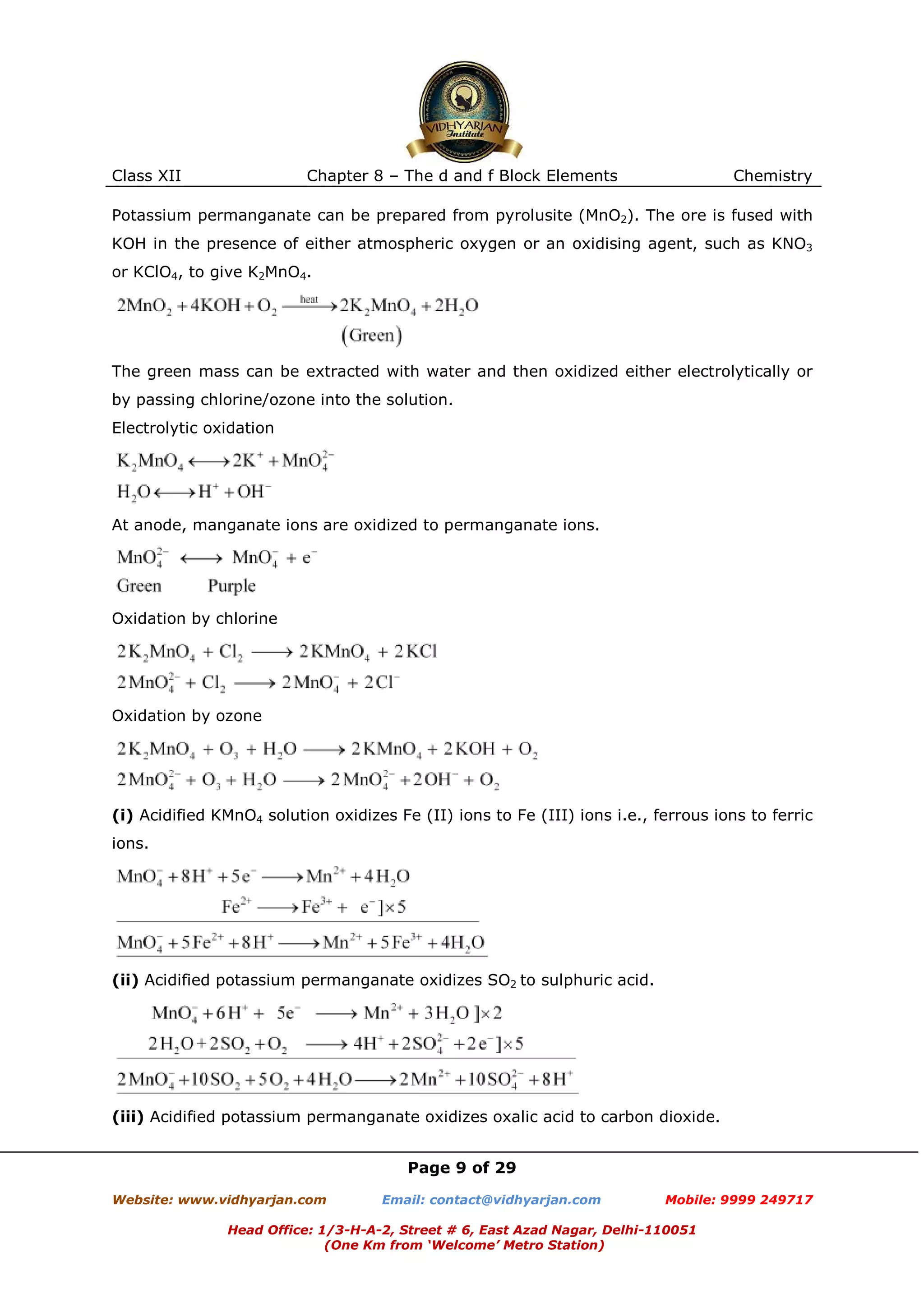 Class XII

Chapter 8 – The d and f Block Elements

Chemistry

Potassium permanganate can be prepared from pyrolusite (MnO2). The ore is fused with
KOH in the presence of either atmospheric oxygen or an oxidising agent, such as KNO3
or KClO4, to give K2MnO4.

The green mass can be extracted with water and then oxidized either electrolytically or
by passing chlorine/ozone into the solution.
Electrolytic oxidation

At anode, manganate ions are oxidized to permanganate ions.

Oxidation by chlorine

Oxidation by ozone

(i) Acidified KMnO4 solution oxidizes Fe (II) ions to Fe (III) ions i.e., ferrous ions to ferric
ions.

(ii) Acidified potassium permanganate oxidizes SO2 to sulphuric acid.

(iii) Acidified potassium permanganate oxidizes oxalic acid to carbon dioxide.
Page 9 of 29
Website: www.vidhyarjan.com

Email: contact@vidhyarjan.com

Mobile: 9999 249717

Head Office: 1/3-H-A-2, Street # 6, East Azad Nagar, Delhi-110051
(One Km from ‘Welcome’ Metro Station)

 