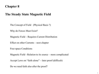 1
Chapter 8
The Steady State Magnetic Field
The Concept of Field (Physical Basis ?)
Why do Forces Must Exist?
Magnetic Field – Requires Current Distribution
Effect on other Currents – next chapter
Free-space Conditions
Magnetic Field - Relation to its source – more complicated
Accept Laws on “faith alone” – later proof (difficult)
Do we need faith also after the proof?
 