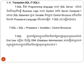 ១.៣. Transaction-SQL (T-SQL)៖
T-SQL គឺជា Programming language របស់ SQL Server សំរាប់
ែំង ើ រត្បរិបរតិ Business Logic របស់ System ងៅឯ Server Computer។
ងោយ SQL Statement គា
ា ន Variable និ្គា
ា ន Control Structure ងហើយមិន
ដមនជា Procedural Language ងទើបងគបង្កើរ T-SQL ងនោះង ើ្ងោយ៖
T-SQL = SQL + Procedure + Variables + Control Structures
T-SQL គា
ា នរដនល្បញ្
ចូ លរំនលនិ្រដនល្បងា
ា ញលទធផ្លសំរាប់
End User ង ើយ រ៏ប៊ុដនត DBA (Database Administrator) ោចង្វើងរសតសារ
លប្រន៊ុ្ការបញ្
ចូ លរំនលនិ្បងា
ា ញលទធផ្លបាន។
10
 