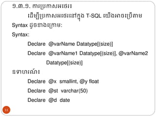 ១.៣.១. ការត្បកាសអងេរ៖
ងែើមបីត្បកាសអងេរងៅរន៊ុ្​T-SQL ងយើ្ោចងត្បើតាម​
Syntax ែូចខា្ងត្កាម:
Syntax:
Declare @varName Datatype[(size)]
Declare @varName1 Datatype[(size)], @varName2
Datatype[(size)]
ឧទហរ ៍ ៖
Declare @x smallint, @y float
Declare @st varchar(50)
Declare @d date
11
 