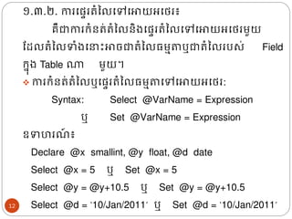 ១.៣.២. ការងផ្ទររំនលងៅងោយអងេរ៖
គឺជាការរំនរ់រំនលនិ្ងផ្ទររំនលងៅងោយអងេរមួយ
ដែលរំនលទំ្ង ោះោចជារំនល្មាតា​
ឬជារំនលរបស់ Field
រន៊ុ្ Table ណា មួយ។
❖ ការរំនរ់រំនលឬងផ្ទររំនល្មាតាងៅងោយអងេរ:
Syntax: Select ​ @VarName = Expression
ឬ Set @VarName = Expression
ឧទហរ ៍ ៖
Declare ​ @x smallint, @y float, @d date
Select @x = 5 ឬ​​​​Set @x = 5
Select @y = @y+10.5 ឬ​
​
​
​​​​Set @y = @y+10.5
Select @d = ‘10/Jan/2011’​​ឬ​
​
​
​​​​Set @d = ‘10/Jan/2011’
12
 