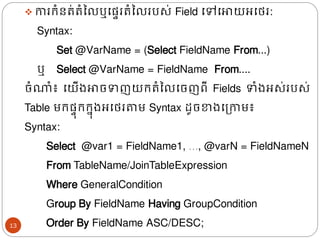 ❖ ការរំនរ់រំនលឬងផ្ទររំនលរបស់​Field ងៅងោយអងេរ:
Syntax:
Set @VarName = (Select FieldName From...)
ឬ​ Select @VarName =​ FieldName From....
ចំណាំ៖ ងយើ្ោចទញយររំនលងចញពី Fields ទំ្អស់របស់
Table មរផ្ទ៊ុររន៊ុ្អងេរតាម Syntax ែូចខា្ងត្កាម៖
Syntax:
Select @var1 = FieldName1, …, @varN = FieldNameN
From TableName/JoinTableExpression
Where GeneralCondition
Group By FieldName Having GroupCondition
Order By FieldName ASC/DESC;
13
 