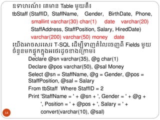 ឧទហរ ៍ ៖ ងគមាន Table មួយគឺ៖
tbStaff (StaffID, StaffName, Gender, BirthDate, Phone,
smallint varchar(30) char(1) date varchar(20)
StaffAddress, StaffPosition, Salary, HiredDate)
varchar(200) varchar(50) money date
ងយើ្ោចសរងសរ T-SQL ងែើមបីទញរំនលងចញពី Fields មួយ
ចំនួនមរផ្ទ៊ុររន៊ុ្អងេរែូចខា្ងត្កាម៖
Declare @sn varchar(35), @g char(1)
Declare @pos varchar(50), @sal Money
Select @sn = StaffName, @g = Gender, @pos =
StaffPosition, @sal = Salary
From tbStaff Where StaffID = 2
Print 'StaffName = ' + @sn + ', Gender = ' + @g +
​​​​​ ', Position = ' + @pos + ', Salary = ' +
convert(varchar(10), @sal)
14
 