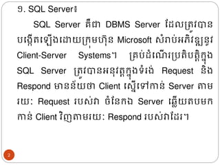 ១. SQL Server៖
SQL Server គឺជា DBMS Server ដែលត្រូវបាន
បង្កើរង ើ្ងោយត្រុមហ៊ុន Microsoft សំរាប់អភិវឌ្ឍនូវ
Client-Server Systems។ ត្គប់ែំង ើ រត្បរិបរតិរន៊ុ្
SQL Server ត្រូវបានអន៊ុវរតរន៊ុ្ទំរ្់ Request​ និ្
Respond មានន័យថា Client ងសនើងៅកាន់ Server តាម
រយៈ Request របស់វា ចំដនរឯ Server ង្លើយរបមរ
កាន់ Client វិញតាមរយៈ Respond របស់វាដែរ។
2
 