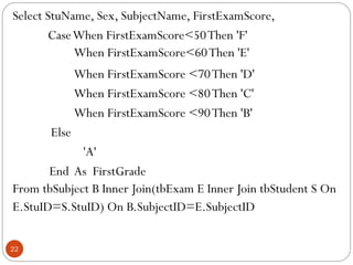 Select StuName, Sex, SubjectName, FirstExamScore,
CaseWhen FirstExamScore<50Then 'F'
When FirstExamScore<60Then 'E'
When FirstExamScore <70Then 'D'
When FirstExamScore <80Then 'C'
When FirstExamScore <90Then 'B'
Else
'A'
End As FirstGrade
From tbSubject B Inner Join(tbExam E Inner Join tbStudent S On
E.StuID=S.StuID) On B.SubjectID=E.SubjectID
22
 