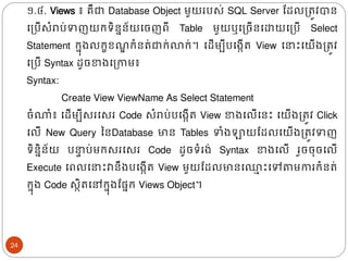 ១.៤. Views ៖ គឺជា Database Object មួយរបស់ SQL Server ដែលត្រូវបាន
ងត្បើសំរាប់ទញយរទិននន័យងចញពី Table មួយឬងត្ចើនងោយងត្បើ Select
Statement រន៊ុ្លរខខ ឌ រំនរ់ជារ់លារ់។ ងែើមបីបង្កើរ View ង ោះងយើ្ត្រូវ
ងត្បើ Syntax ែូចខា្ងត្កាម៖
Syntax:
Create View ViewName As Select Statement
ចំណាំ៖ ងែើមបីសរងសរ Code សំរាប់បង្កើរ View ខា្ងលើងនោះ ងយើ្ត្រូវ Click
ងលើ New Query ននDatabase មាន Tables ទំ្ឡាយដែលងយើ្ត្រូវទញ
ទិននិន័យ ប ទ ប់មរសរងសរ Code ែូចទំរ្់ Syntax ខា្ងលើ រួចច៊ុចងលើ
Execute ងពលង ោះវានឹ្បង្កើរ View មួយដែលមានង្
ា ោះងៅតាមការរំនរ់
រន៊ុ្ Code សថិរងៅរន៊ុ្ដផ្នរ Views Object។
24
 