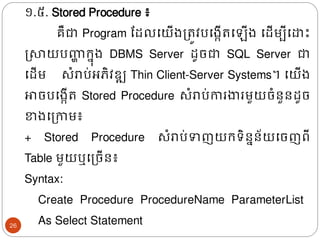 ១.៥. Stored Procedure​ ៖
គឺជា Program ដែលងយើ្ត្រូវបង្កើរង ើ្ ងែើមបីងោោះ
ស្សាយបញ្ហ
ា រន៊ុ្ DBMS​ Server ែូចជា SQL Server ជា
ងែើម សំរាប់អភិវឌ្ឍ Thin Client-Server Systems។ ងយើ្
ោចបង្កើរ Stored Procedure សំរាប់ការងារមួយចំនួនែូច
ខា្ងត្កាម៖
+ Stored Procedure សំរាប់ទញយរទិននន័យងចញពី
Table មួយឬងត្ចើន៖
Syntax:
Create Procedure ProcedureName ParameterList
As Select Statement
26
 