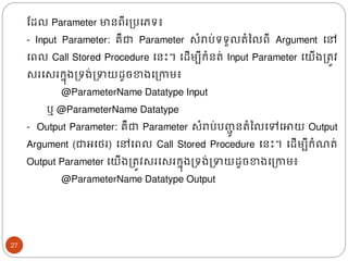 ដែល​Parameter មានពីរត្បងភទ៖
- Input Parameter: គឺជា Parameter សំរាប់ទទួលរំនលពី Argument ងៅ
ងពល Call Stored Procedure ងនោះ។ ងែើមបីរំនរ់ Input Parameter ងយើ្ត្រូវ
សរងសររន៊ុ្ត្ទ្់ត្ទយែូចខា្ងត្កាម៖
@ParameterName Datatype Input
ឬ​@ParameterName Datatype
- Output Parameter: គឺជា Parameter សំរាប់បញ្
ជូ នរំនលងៅងោយ Output
Argument (ជាអងេរ) ងៅងពល Call Stored Procedure ងនោះ។ ងែើមបីរំ រ់
Output Parameter ងយើ្ត្រូវសរងសររន៊ុ្ត្ទ្់ត្ទយែូចខា្ងត្កាម៖
@ParameterName Datatype Output
27
 